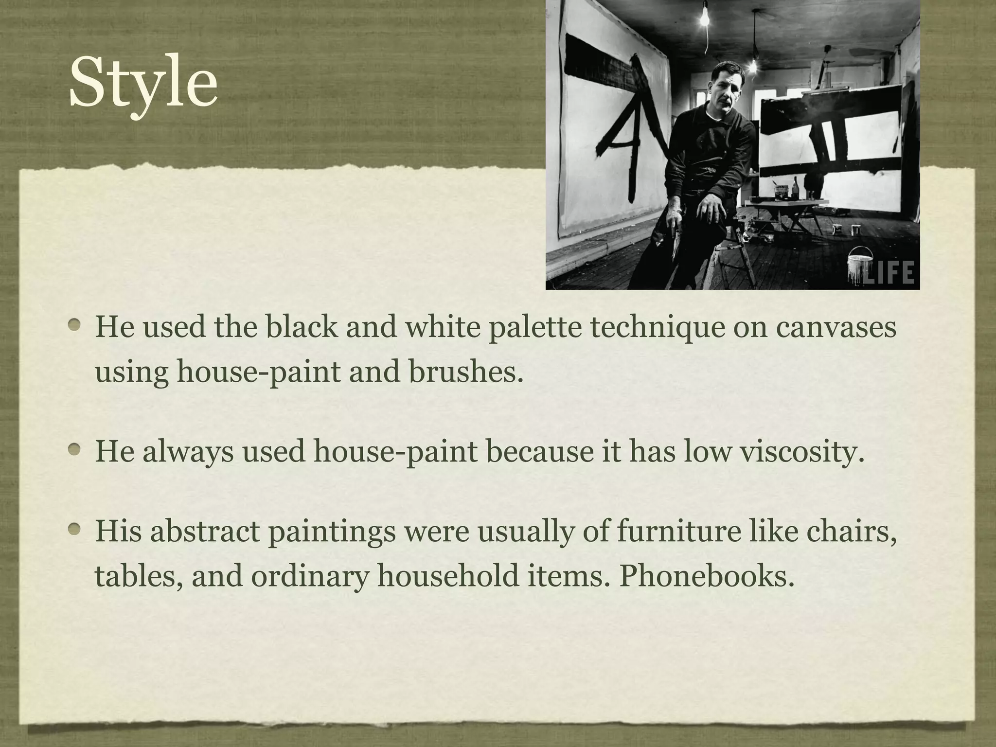 Style
He used the black and white palette technique on canvases
using house-paint and brushes.
He always used house-paint because it has low viscosity.
His abstract paintings were usually of furniture like chairs,
tables, and ordinary household items. Phonebooks.
 