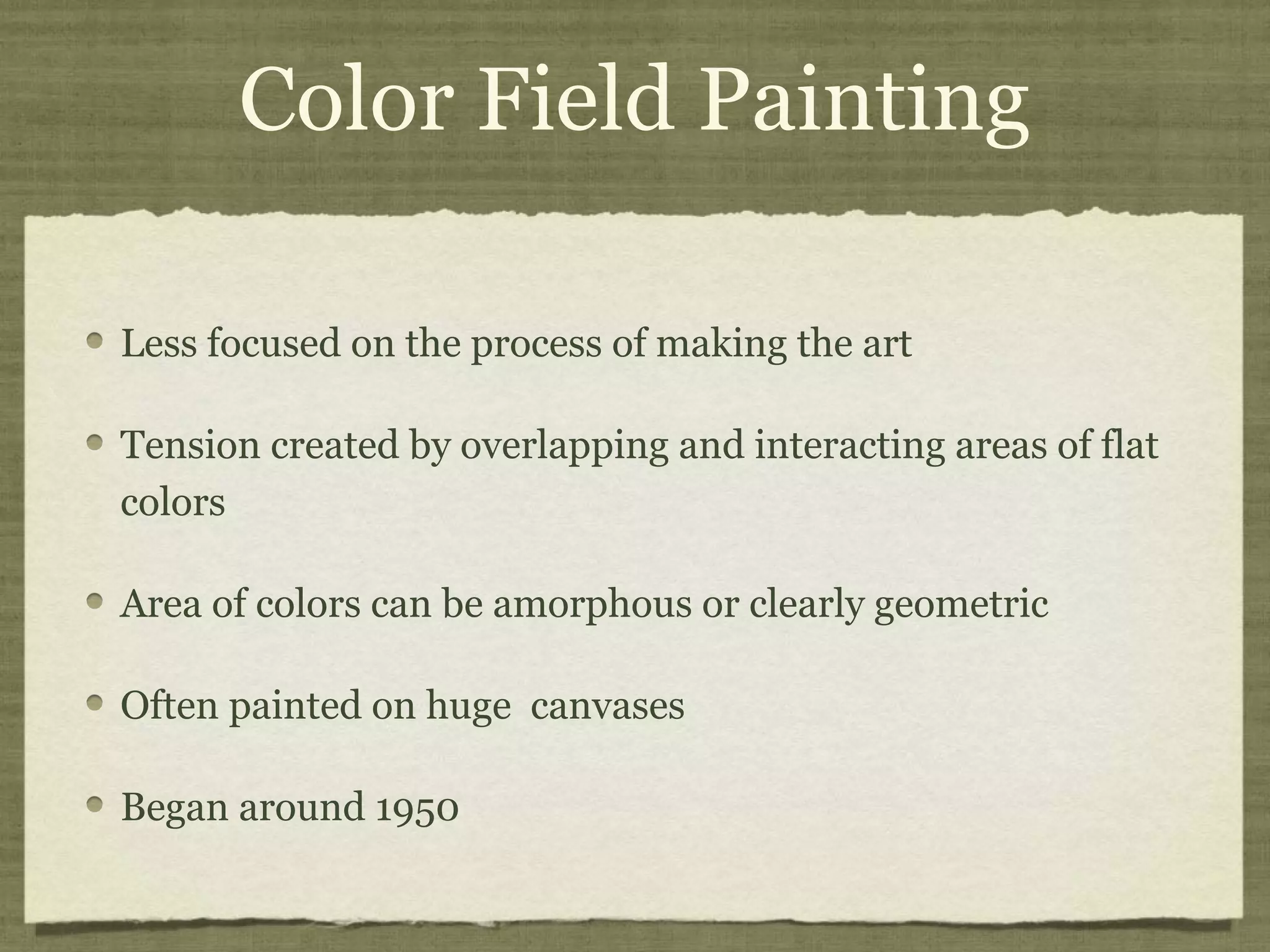 Color Field Painting
Less focused on the process of making the art
Tension created by overlapping and interacting areas of flat
colors
Area of colors can be amorphous or clearly geometric
Often painted on huge canvases
Began around 1950
 