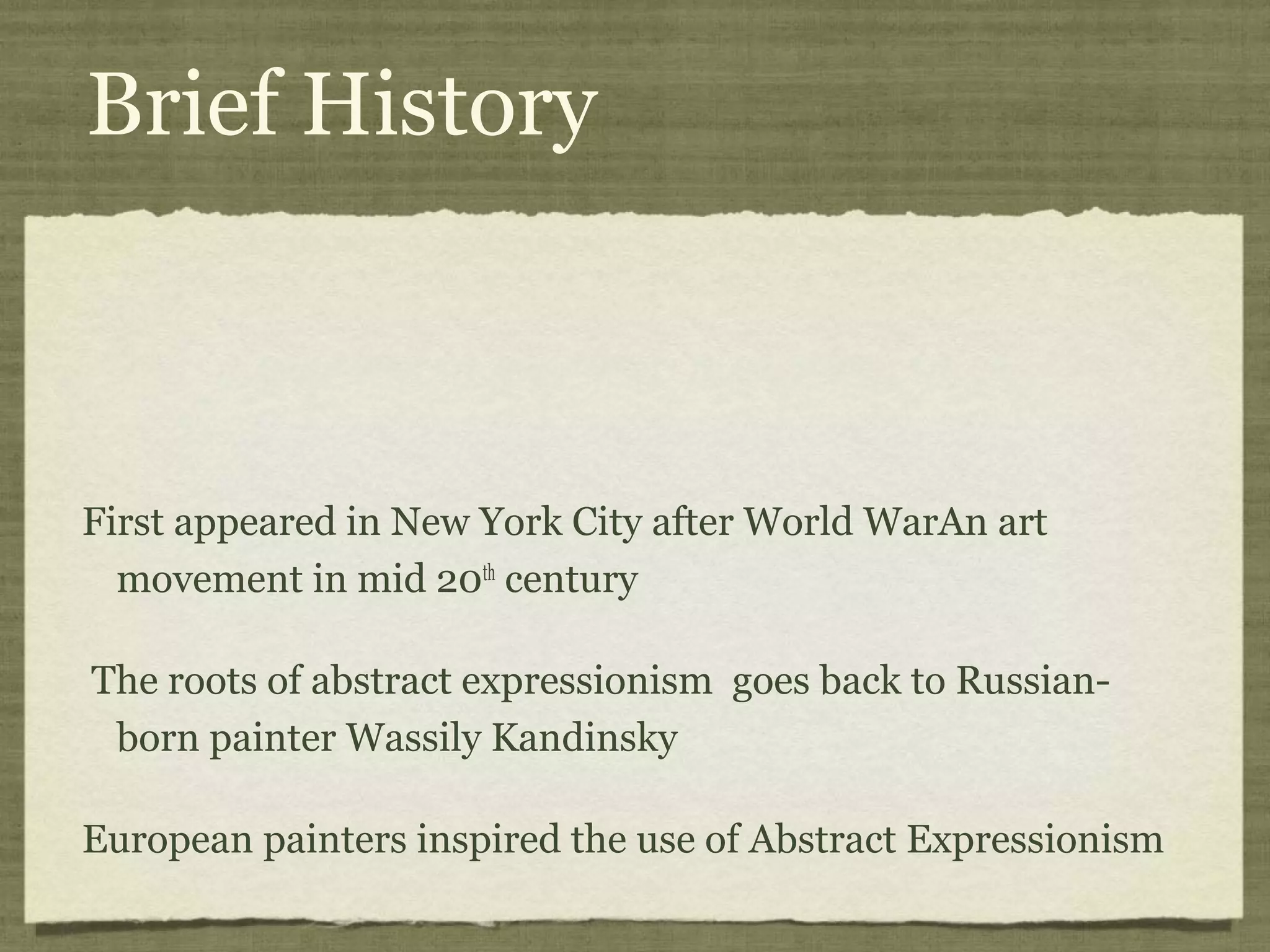 Brief History
First appeared in New York City after World WarAn art
movement in mid 20th
century
The roots of abstract expressionism goes back to Russian-
born painter Wassily Kandinsky
European painters inspired the use of Abstract Expressionism
 