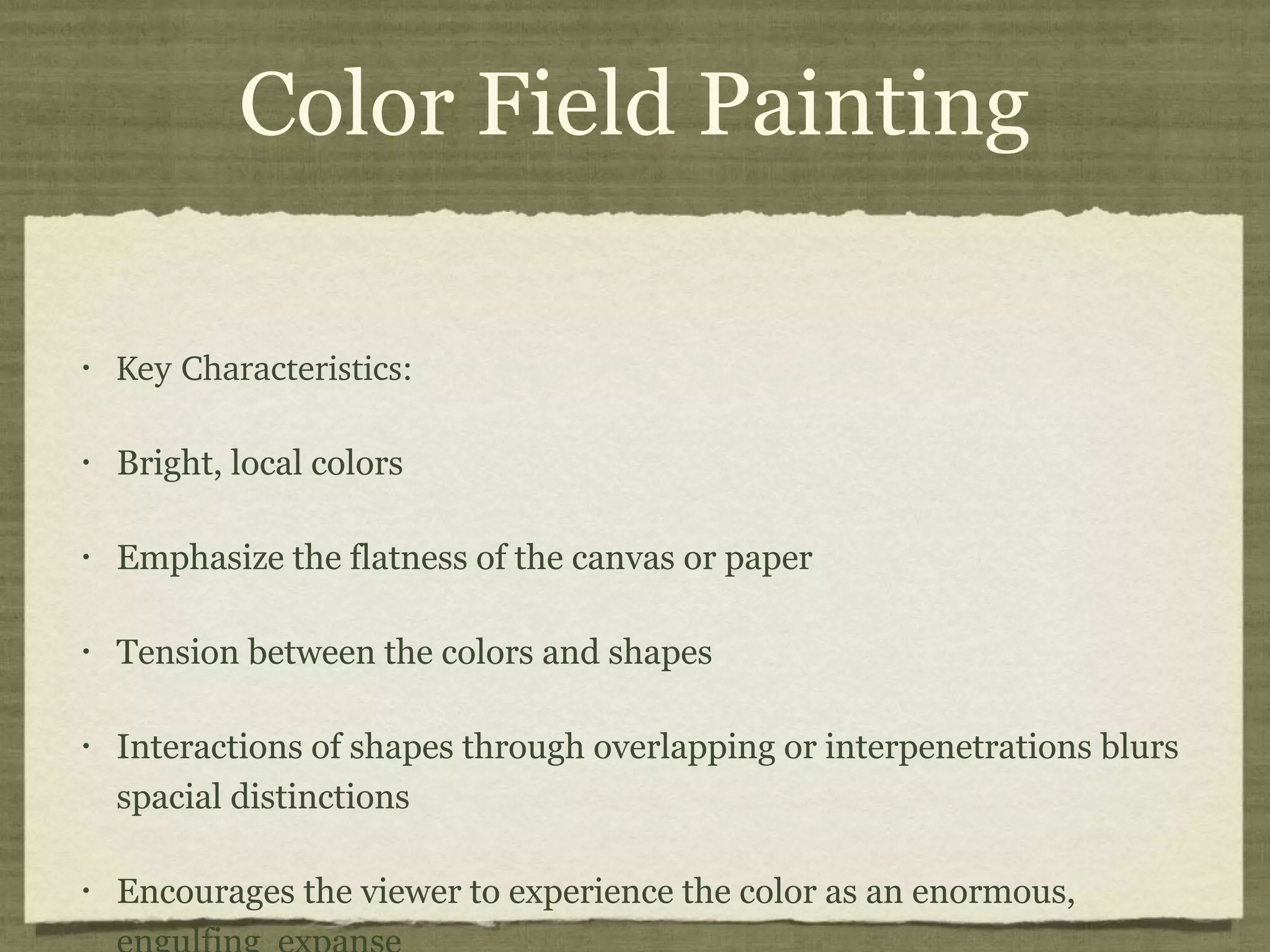 Color Field Painting
• Key Characteristics:
• Bright, local colors
• Emphasize the flatness of the canvas or paper
• Tension between the colors and shapes
• Interactions of shapes through overlapping or interpenetrations blurs
spacial distinctions
• Encourages the viewer to experience the color as an enormous,
 