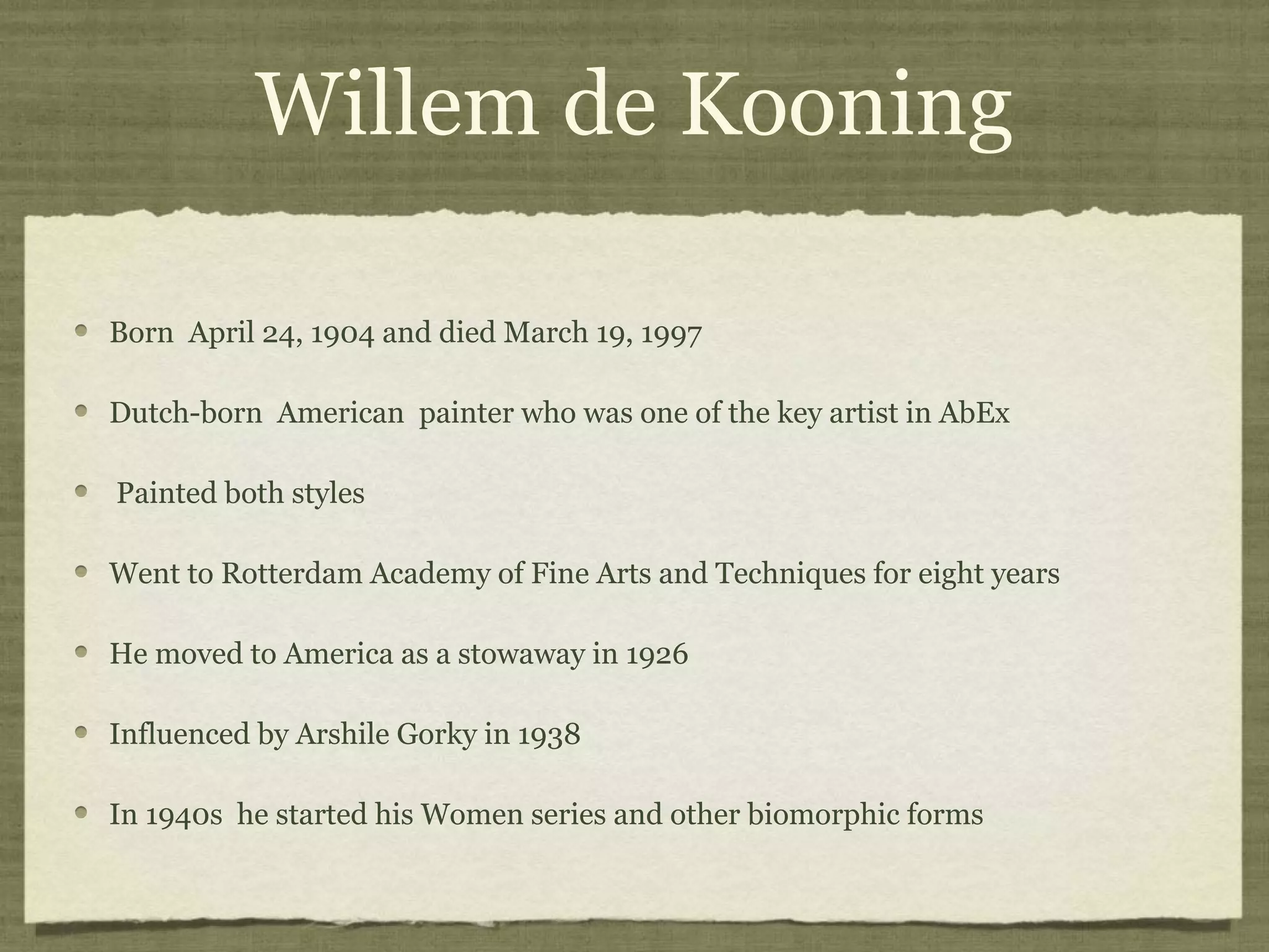 Willem de Kooning
Born April 24, 1904 and died March 19, 1997
Dutch-born American painter who was one of the key artist in AbEx
Painted both styles
Went to Rotterdam Academy of Fine Arts and Techniques for eight years
He moved to America as a stowaway in 1926
Influenced by Arshile Gorky in 1938
In 1940s he started his Women series and other biomorphic forms
 