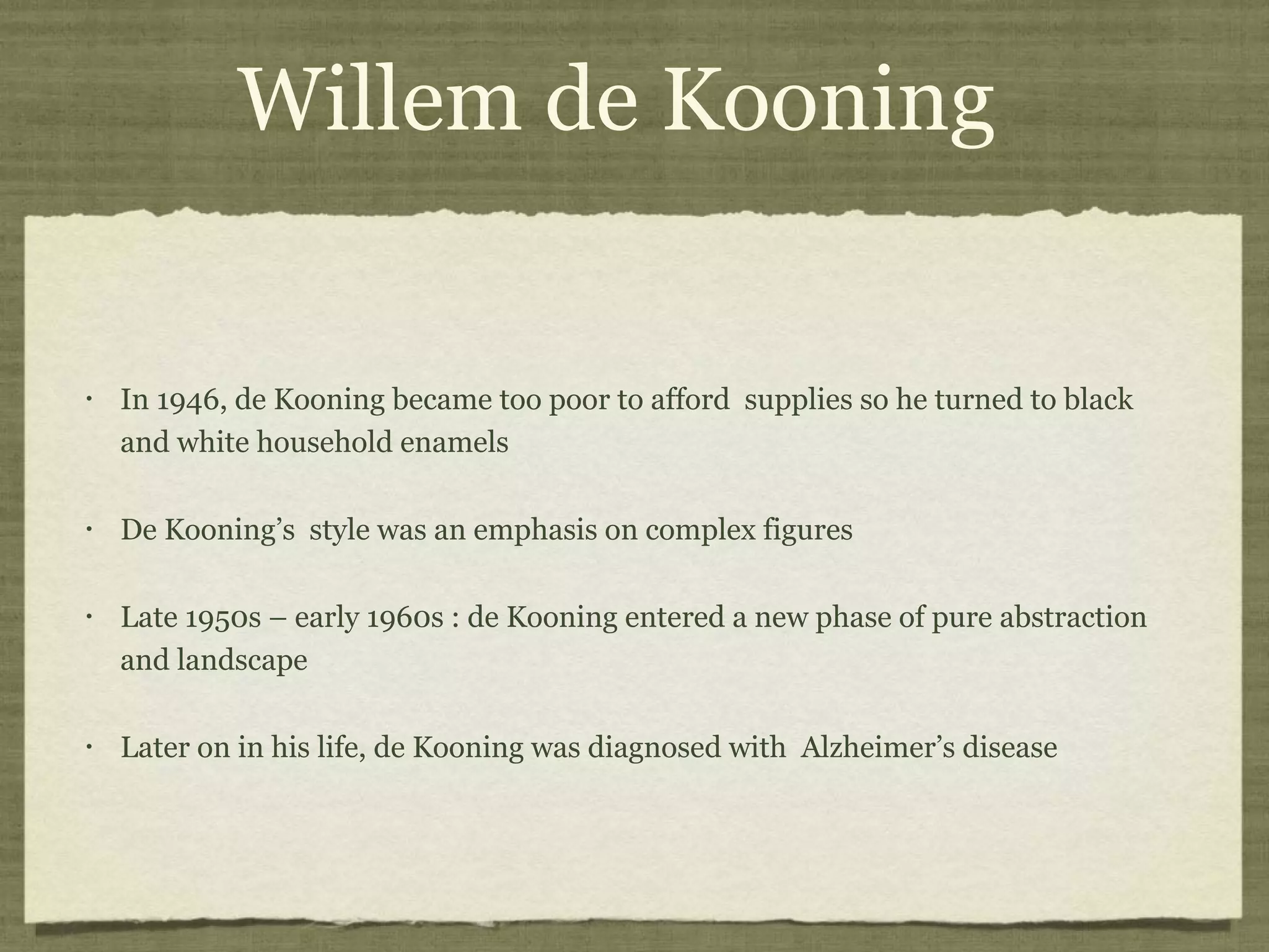 Willem de Kooning
• In 1946, de Kooning became too poor to afford supplies so he turned to black
and white household enamels
• De Kooning’s style was an emphasis on complex figures
• Late 1950s – early 1960s : de Kooning entered a new phase of pure abstraction
and landscape
• Later on in his life, de Kooning was diagnosed with Alzheimer’s disease
 