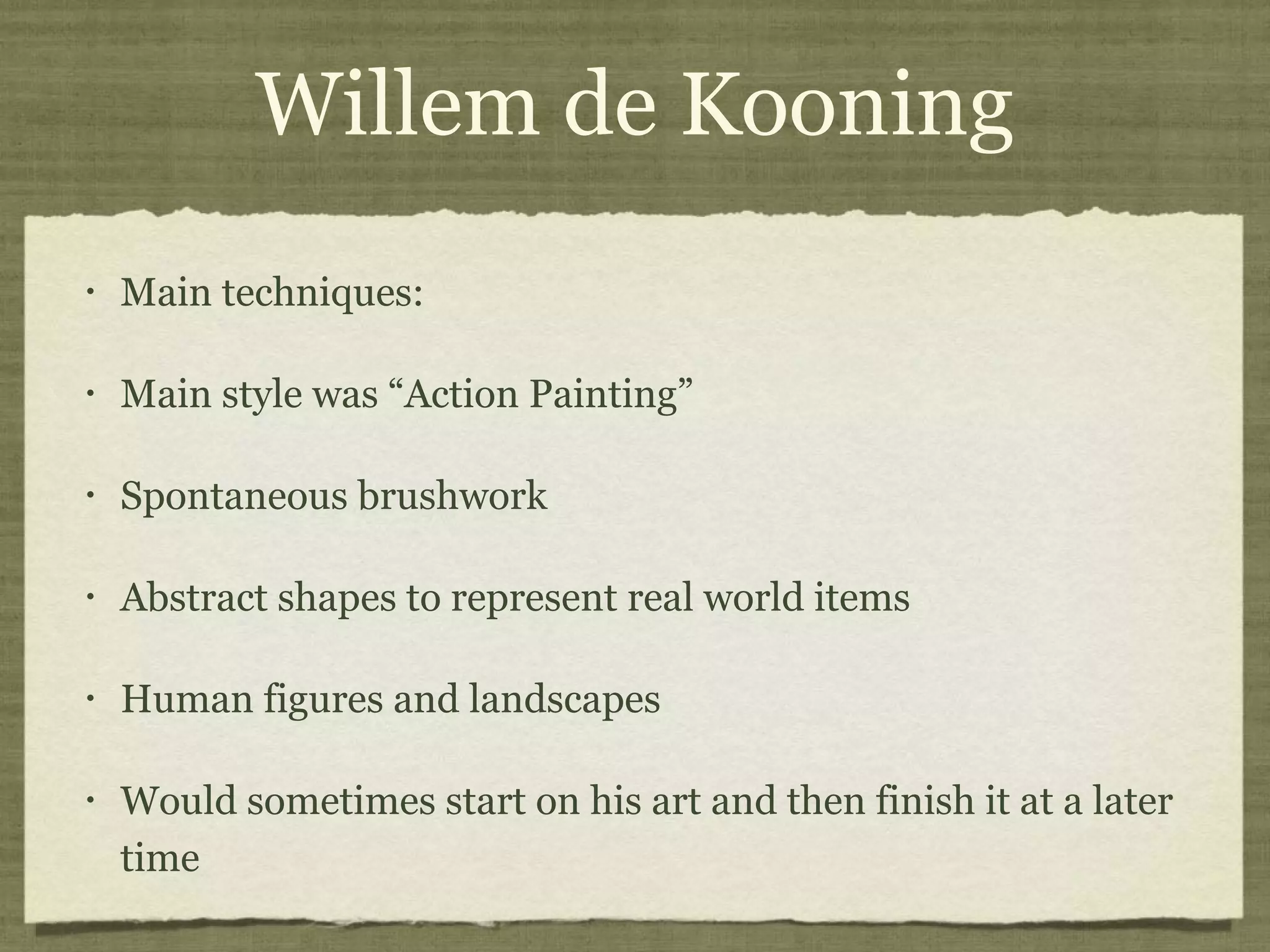 Willem de Kooning
• Main techniques:
• Main style was “Action Painting”
• Spontaneous brushwork
• Abstract shapes to represent real world items
• Human figures and landscapes
• Would sometimes start on his art and then finish it at a later
time
 