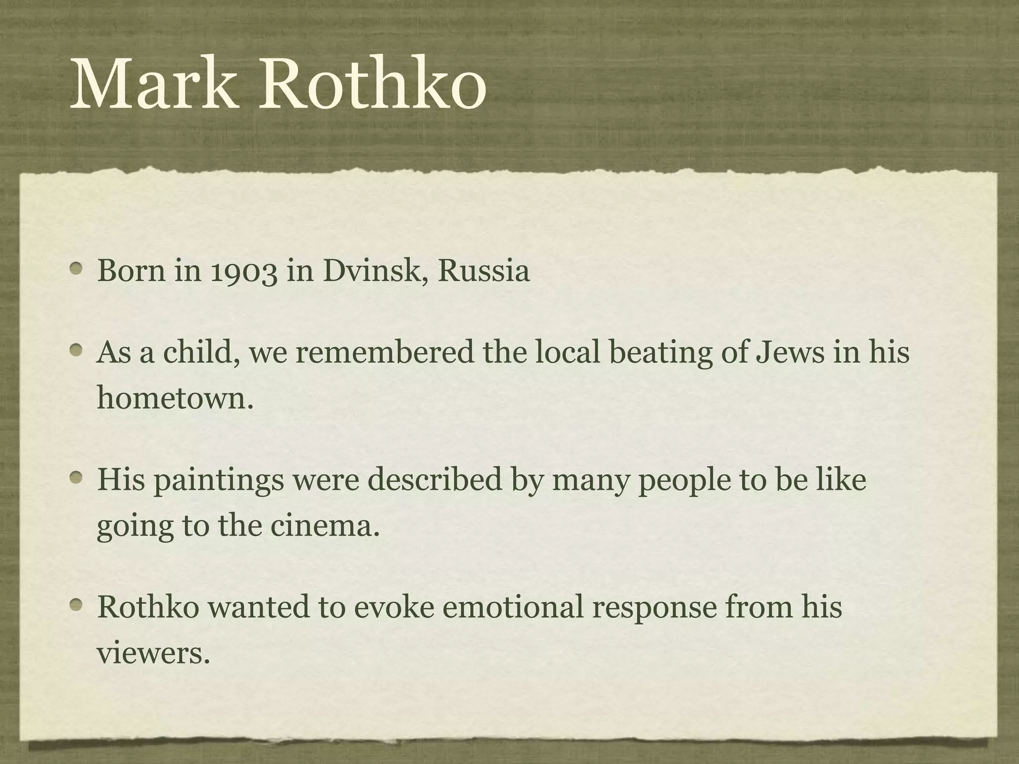 Mark Rothko
Born in 1903 in Dvinsk, Russia
As a child, we remembered the local beating of Jews in his
hometown.
His paintings were described by many people to be like
going to the cinema.
Rothko wanted to evoke emotional response from his
viewers.
 