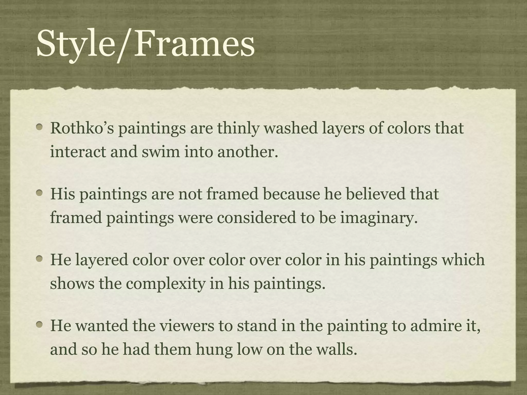 Style/Frames
Rothko’s paintings are thinly washed layers of colors that
interact and swim into another.
His paintings are not framed because he believed that
framed paintings were considered to be imaginary.
He layered color over color over color in his paintings which
shows the complexity in his paintings.
He wanted the viewers to stand in the painting to admire it,
and so he had them hung low on the walls.
 