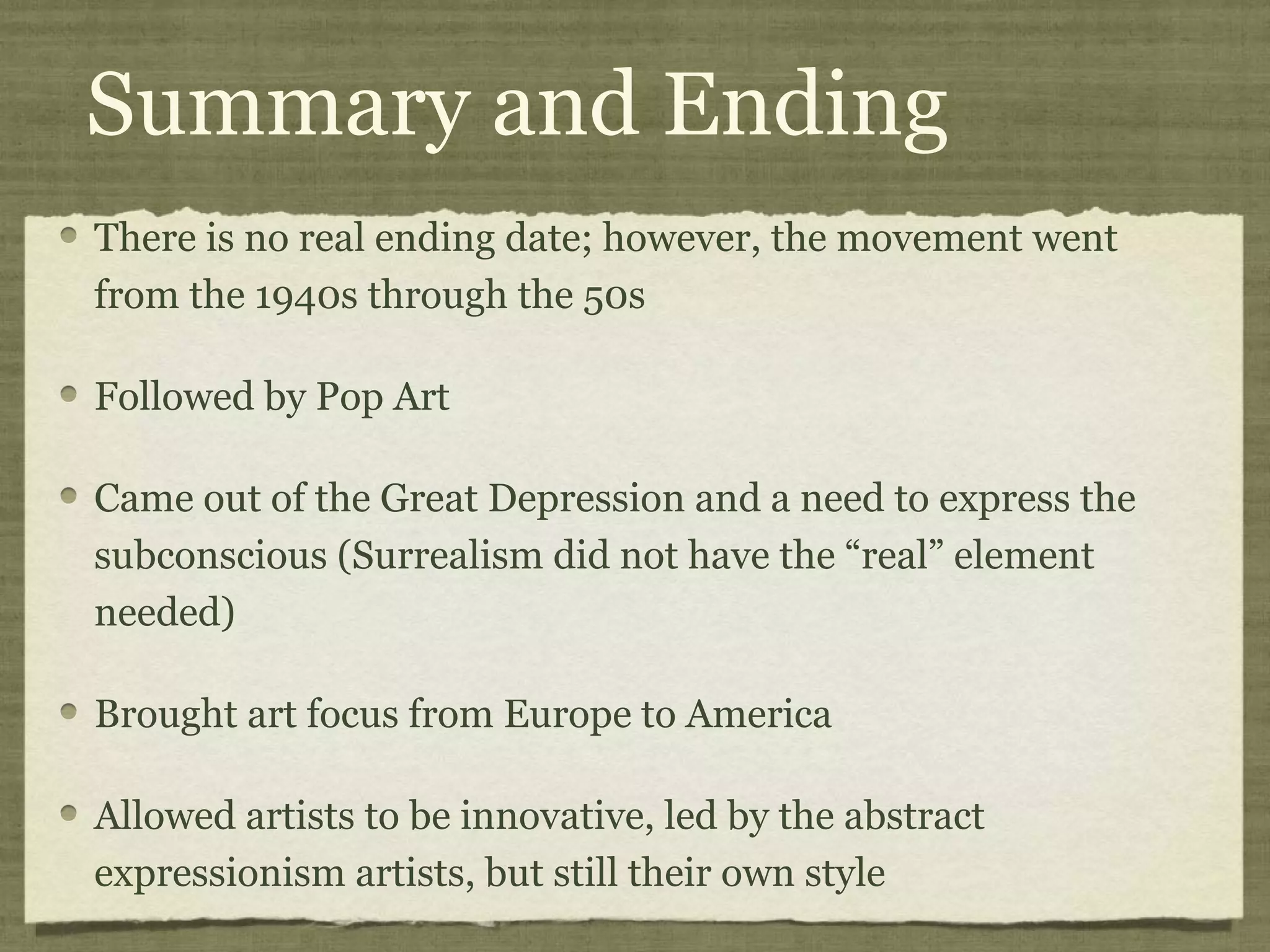 Summary and Ending
There is no real ending date; however, the movement went
from the 1940s through the 50s
Followed by Pop Art
Came out of the Great Depression and a need to express the
subconscious (Surrealism did not have the “real” element
needed)
Brought art focus from Europe to America
Allowed artists to be innovative, led by the abstract
expressionism artists, but still their own style
 