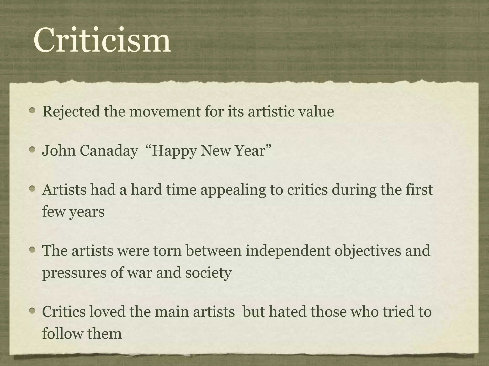 Criticism
Rejected the movement for its artistic value
John Canaday “Happy New Year”
Artists had a hard time appealing to critics during the first
few years
The artists were torn between independent objectives and
pressures of war and society
Critics loved the main artists but hated those who tried to
follow them
 