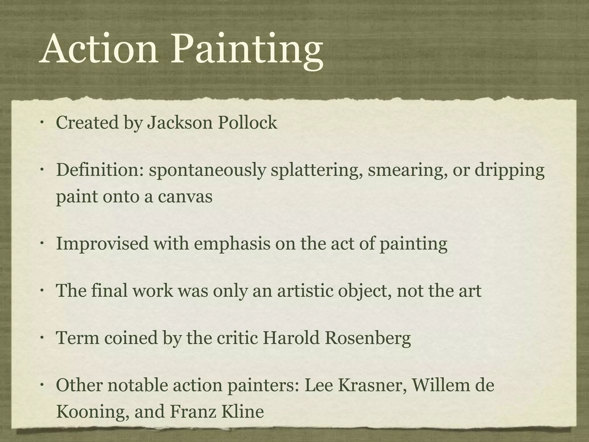 Action Painting
• Created by Jackson Pollock
• Definition: spontaneously splattering, smearing, or dripping
paint onto a canvas
• Improvised with emphasis on the act of painting
• The final work was only an artistic object, not the art
• Term coined by the critic Harold Rosenberg
• Other notable action painters: Lee Krasner, Willem de
Kooning, and Franz Kline
 