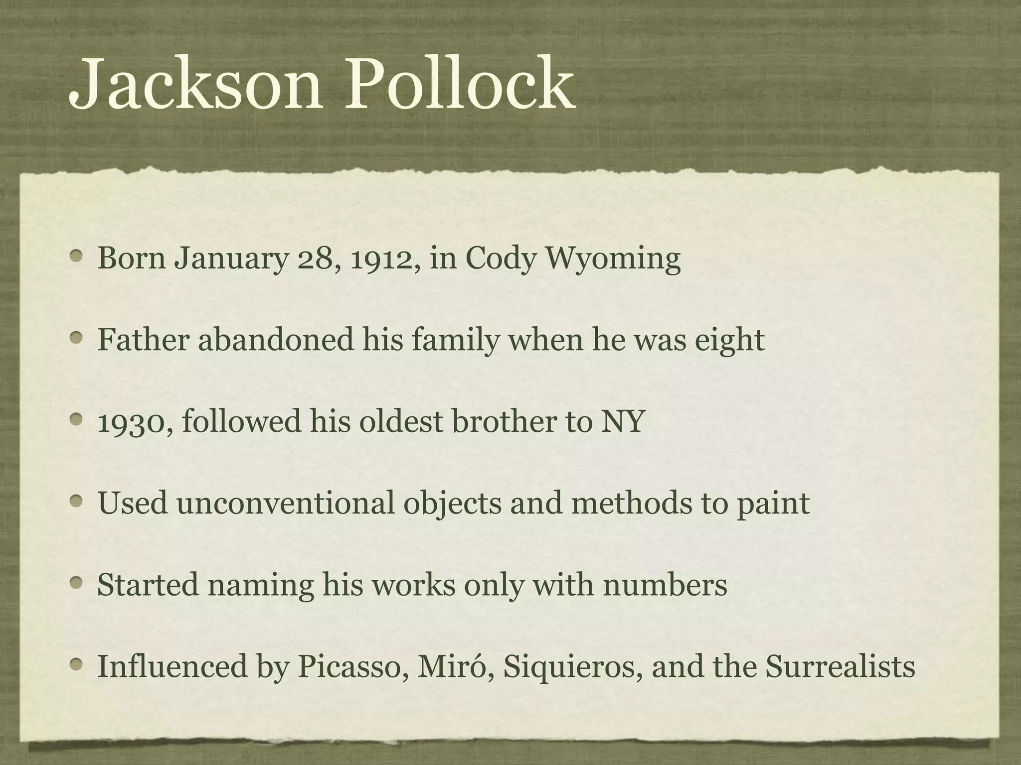 Jackson Pollock
Born January 28, 1912, in Cody Wyoming
Father abandoned his family when he was eight
1930, followed his oldest brother to NY
Used unconventional objects and methods to paint
Started naming his works only with numbers
Influenced by Picasso, Miró, Siquieros, and the Surrealists
 