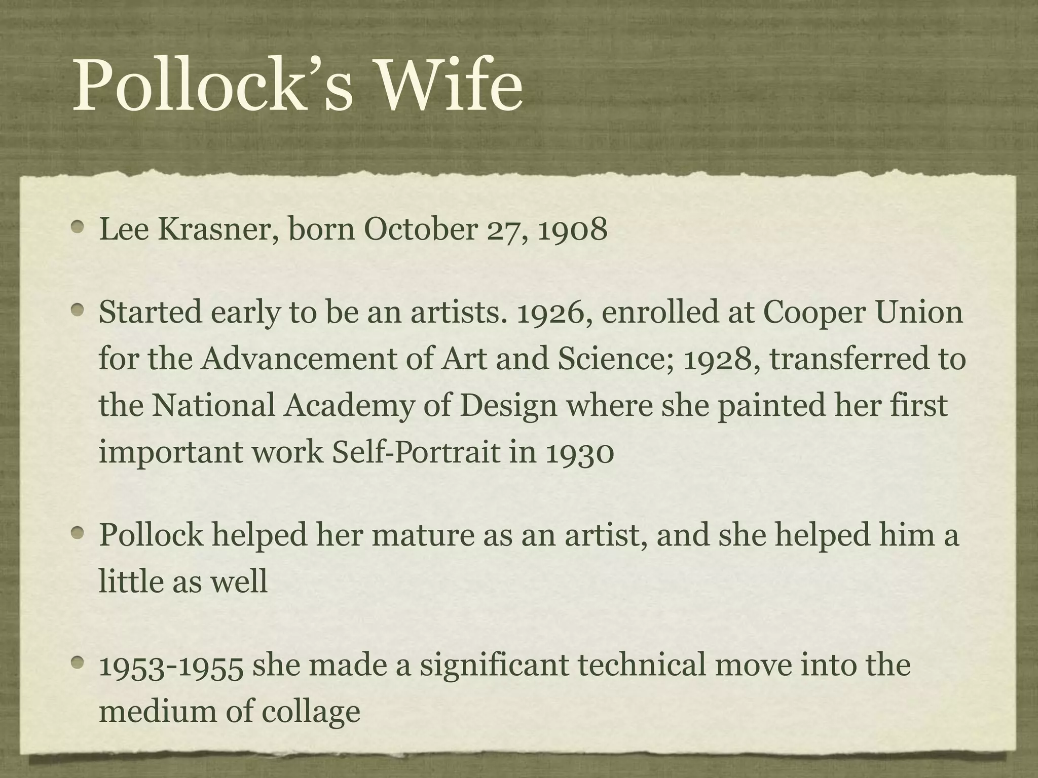 Pollock’s Wife
Lee Krasner, born October 27, 1908
Started early to be an artists. 1926, enrolled at Cooper Union
for the Advancement of Art and Science; 1928, transferred to
the National Academy of Design where she painted her first
important work Self­Portrait in 1930
Pollock helped her mature as an artist, and she helped him a
little as well
1953-1955 she made a significant technical move into the
medium of collage
 