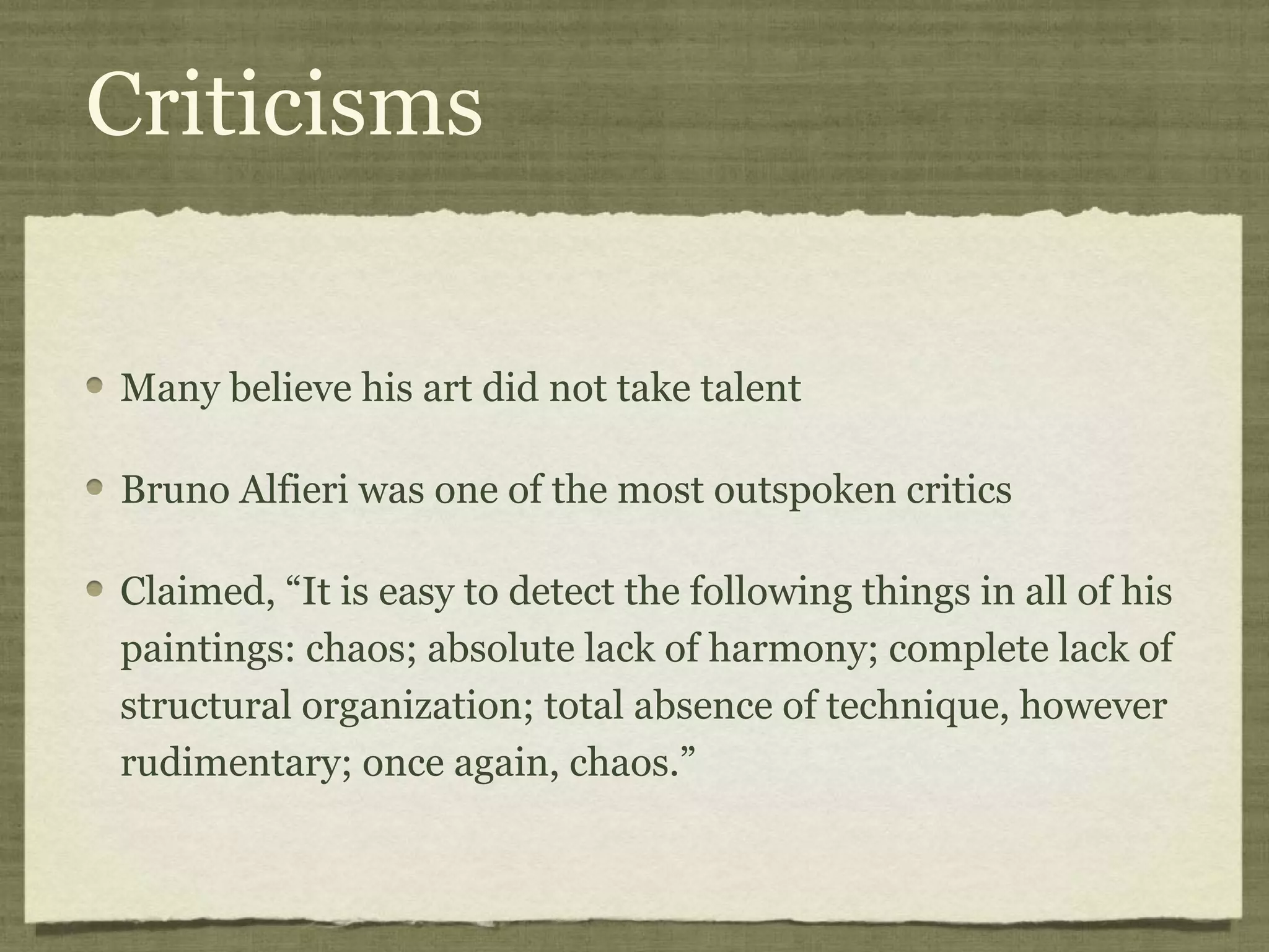 Criticisms
Many believe his art did not take talent
Bruno Alfieri was one of the most outspoken critics
Claimed, “It is easy to detect the following things in all of his
paintings: chaos; absolute lack of harmony; complete lack of
structural organization; total absence of technique, however
rudimentary; once again, chaos.”
 