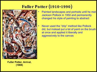 Fuller Potter (1910-1990) Painted landscapes and portraits until he met Jackson Pollock in 1950 and permanently changed his style of painting to abstract Never used the “drip” method like Pollock did, but instead put a lot of paint on the brush at once and applied it liberally and aggressively to the canvas Fuller Potter, Arrival, (1969) 