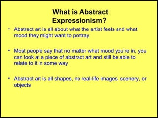 What is Abstract Expressionism?  Abstract art is all about what the artist feels and what mood they might want to portray Most people say that no matter what mood you’re in, you can look at a piece of abstract art and still be able to relate to it in some way Abstract art is all shapes, no real-life images, scenery, or objects 