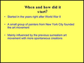 Started in the years right after World War II  A small group of painters from New York City founded the art movement Mainly influenced by the previous surrealism art movement with more spontaneous creations When and how did it start? 