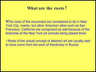 What are the roots? The roots of the movement are considered to be in New York City, mainly, but other American cities such as San Francisco, California are recognized as well because of the branches of the New York art schools being placed there Roots of the actual concept of abstract art are usually said to have come from the work of Kandinsky in Russia 