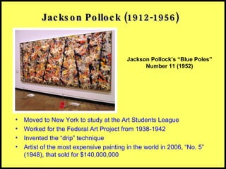 Jackson Pollock (1912-1956) Moved to New York to study at the Art Students League Worked for the Federal Art Project from 1938-1942 Invented the “drip” technique Artist of the most expensive painting in the world in 2006, “No. 5” (1948), that sold for $140,000,000 Jackson Pollock’s “Blue Poles” Number 11 (1952) 