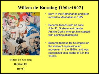 Willem de Kooning (1904-1997) Born in the Netherlands and later moved to Manhattan in 1927 Became friends with art critic John D. Graham and painter Arshile Gorky who got him started with painting abstraction Became famous for his impact on the abstract expressionism movement in the 1940’s and was recognized as a leader of it in the 1950’s Willem de Kooning Untitled XII (1975) 