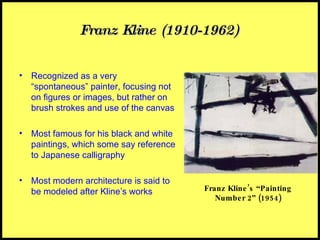 Franz Kline (1910-1962) Recognized as a very “spontaneous” painter, focusing not on figures or images, but rather on brush strokes and use of the canvas Most famous for his black and white paintings, which some say reference to Japanese calligraphy Most modern architecture is said to be modeled after Kline’s works Franz Kline’s “Painting Number 2” (1954) 
