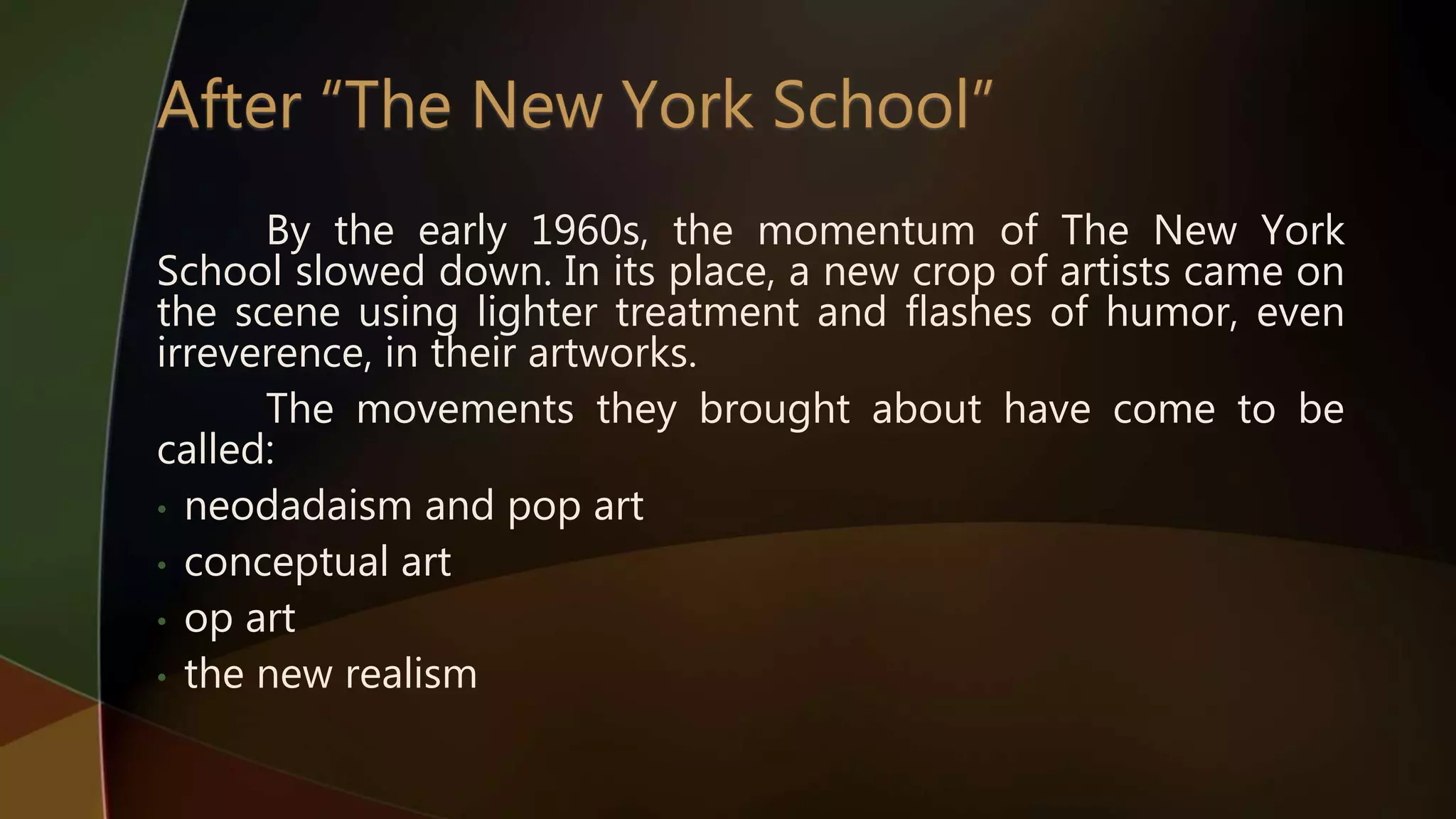 By the early 1960s, the momentum of The New York
School slowed down. In its place, a new crop of artists came on
the scene using lighter treatment and flashes of humor, even
irreverence, in their artworks.
The movements they brought about have come to be
called:
• neodadaism and pop art
• conceptual art
• op art
• the new realism
 