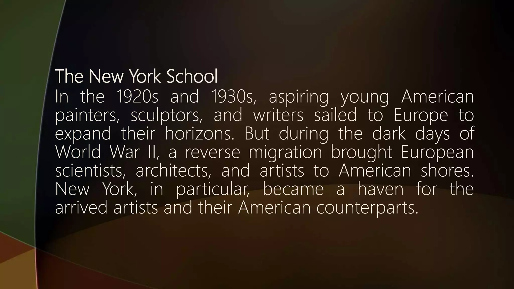 The New York School
In the 1920s and 1930s, aspiring young American
painters, sculptors, and writers sailed to Europe to
expand their horizons. But during the dark days of
World War II, a reverse migration brought European
scientists, architects, and artists to American shores.
New York, in particular, became a haven for the
arrived artists and their American counterparts.
 
