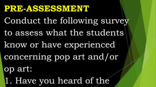 PRE-ASSESSMENT
Conduct the following survey
to assess what the students
know or have experienced
concerning pop art and/or
op art:
1. Have you heard of the
 