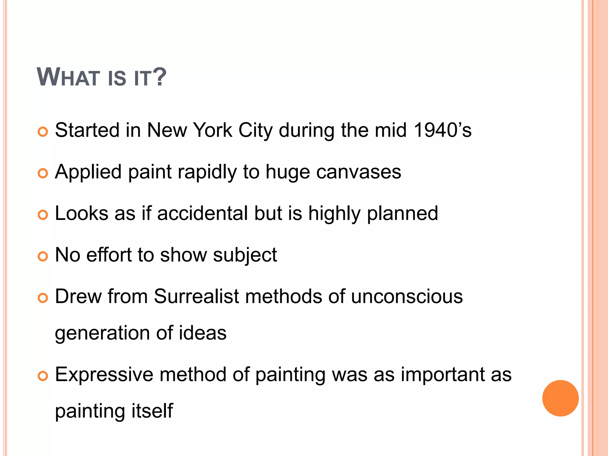What is it?Started in New York City during the mid 1940’sApplied paint rapidly to huge canvasesLooks as if accidental but is highly plannedNo effort to show subjectDrew from Surrealist methods of unconscious generation of ideasExpressive method of painting was as important as painting itself