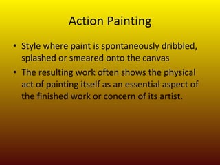 Action Painting Style where paint is spontaneously dribbled, splashed or smeared onto the canvas The resulting work often shows the physical act of painting itself as an essential aspect of the finished work or concern of its artist. 