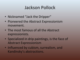 Jackson Pollock Nicknamed “Jack the Dripper” Pioneered the Abstract Expressionism movement. The most famous of all the Abstract expressionists. Specialized in drip paintings, is the face of Abstract Expressionism Influenced by cubism, surrealism, and Kandinsky’s abstractions. 