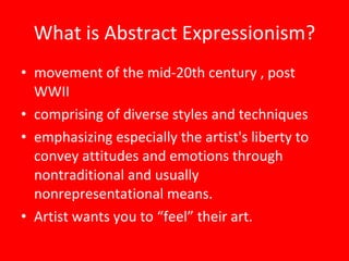 What is Abstract Expressionism? movement of the mid-20th century , post WWII comprising of diverse styles and techniques emphasizing especially the artist's liberty to convey attitudes and emotions through nontraditional and usually nonrepresentational means. Artist wants you to “feel” their art. 