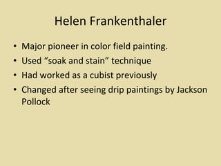 Helen Frankenthaler Major pioneer in color field painting.  Used “soak and stain” technique Had worked as a cubist previously Changed after seeing drip paintings by Jackson Pollock 