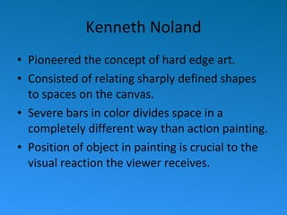 Kenneth Noland Pioneered the concept of hard edge art. Consisted of relating sharply defined shapes to spaces on the canvas. Severe bars in color divides space in a completely different way than action painting. Position of object in painting is crucial to the visual reaction the viewer receives. 