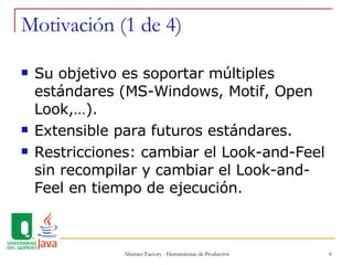 Motivación (1 de 4) Su objetivo es soportar múltiples estándares (MS-Windows, Motif, Open Look,…). Extensible para futuros estándares. Restricciones: cambiar el Look-and-Feel sin recompilar y cambiar el Look-and-Feel en tiempo de ejecución. 