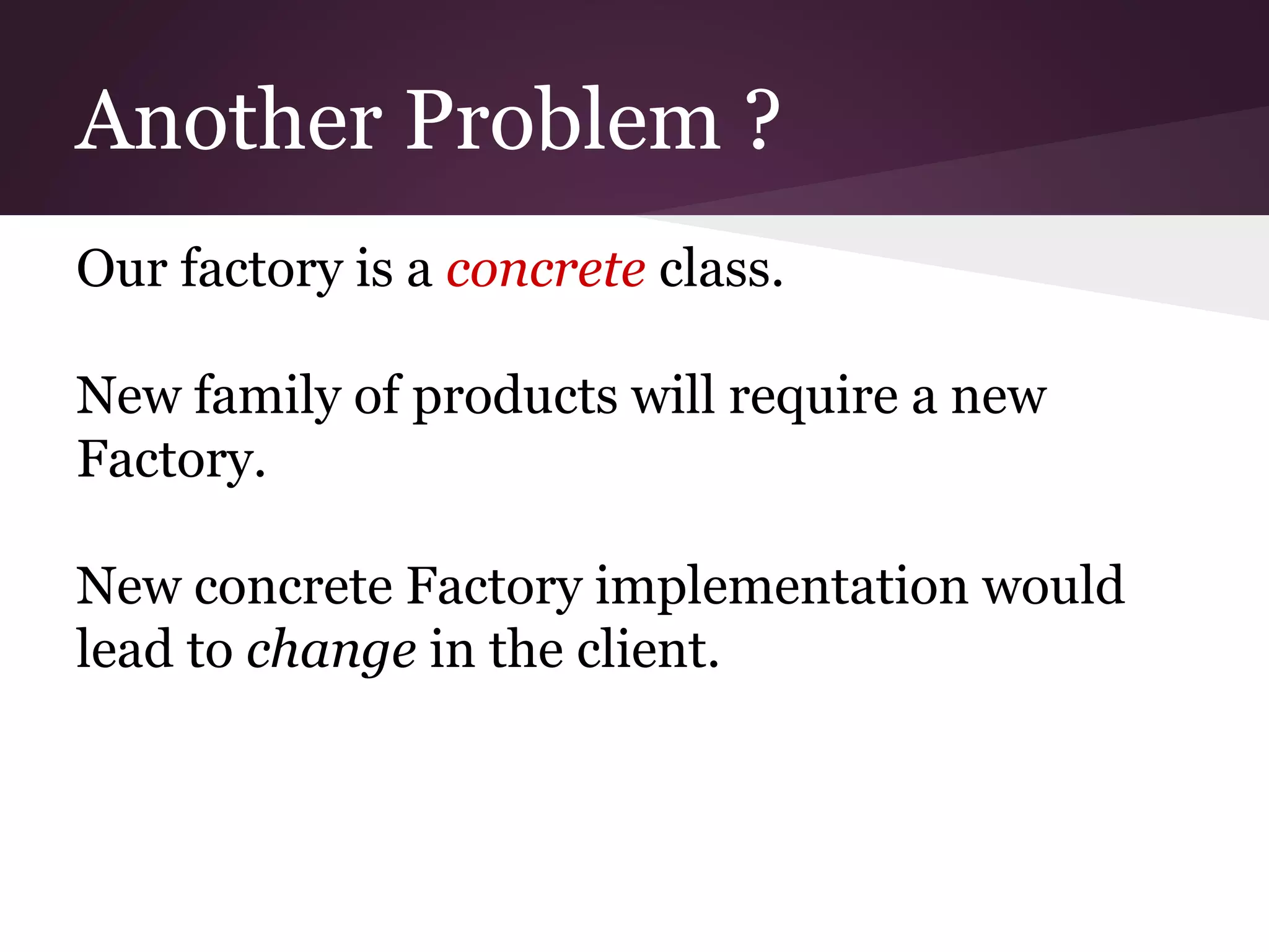 Another Problem ?
Our factory is a concrete class.
New family of products will require a new
Factory.
New concrete Factory implementation would
lead to change in the client.
 