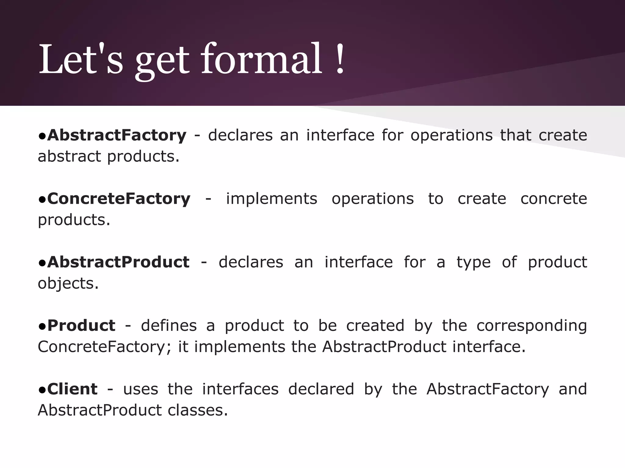 Let's get formal !
●AbstractFactory - declares an interface for operations that create
abstract products.
●ConcreteFactory - implements operations to create concrete
products.
●AbstractProduct - declares an interface for a type of product
objects.
●Product - defines a product to be created by the corresponding
ConcreteFactory; it implements the AbstractProduct interface.
●Client - uses the interfaces declared by the AbstractFactory and
AbstractProduct classes.
 
