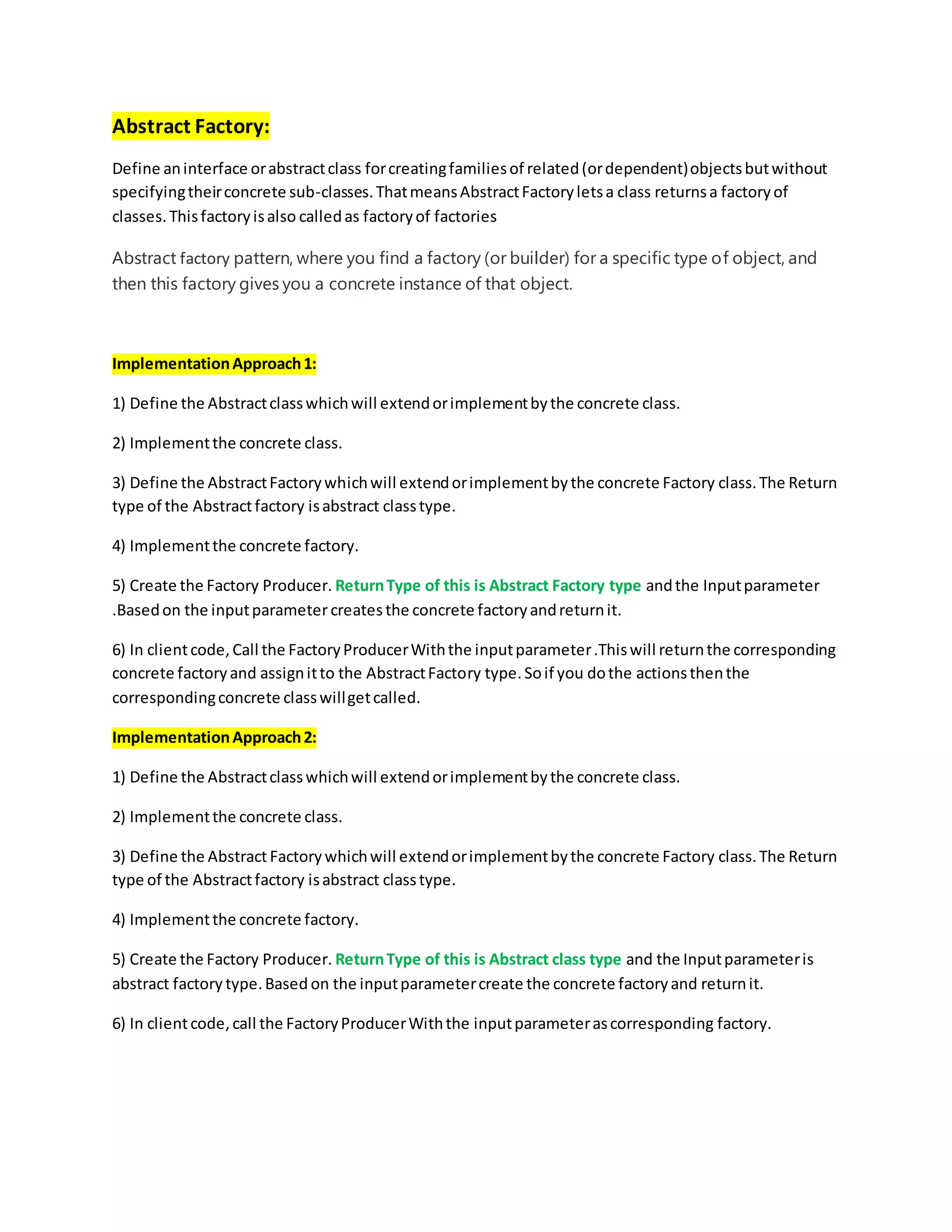 Abstract Factory:
Define aninterface orabstractclass forcreatingfamiliesof related(ordependent)objectsbutwithout
specifyingtheirconcrete sub-classes.ThatmeansAbstractFactoryletsa class returnsa factoryof
classes.Thisfactoryisalso calledas factoryof factories
Abstract factory pattern, where you find a factory (or builder) for a specific type of object, and
then this factory gives you a concrete instance of that object.
ImplementationApproach1:
1) Define the Abstractclasswhichwill extendorimplementbythe concrete class.
2) Implementthe concrete class.
3) Define the AbstractFactorywhichwill extendorimplementbythe concrete Factory class.The Return
type of the Abstractfactory isabstract classtype.
4) Implementthe concrete factory.
5) Create the Factory Producer. ReturnType of this is Abstract Factory type andthe Inputparameter
.Basedon the inputparametercreatesthe concrete factoryandreturnit.
6) In clientcode, Call the FactoryProducerWiththe inputparameter.Thiswill returnthe corresponding
concrete factoryand assignitto the AbstractFactory type.Soif you dothe actionsthenthe
correspondingconcrete classwillgetcalled.
ImplementationApproach2:
1) Define the Abstractclasswhichwill extendorimplementbythe concrete class.
2) Implementthe concrete class.
3) Define the Abstract Factorywhichwill extendorimplementbythe concrete Factory class.The Return
type of the Abstractfactory isabstract classtype.
4) Implementthe concrete factory.
5) Create the Factory Producer. ReturnType of this is Abstract class type and the Inputparameteris
abstract factory type.Based on the inputparametercreate the concrete factoryand returnit.
6) In clientcode, call the FactoryProducerWiththe inputparameterascorresponding factory.
 
