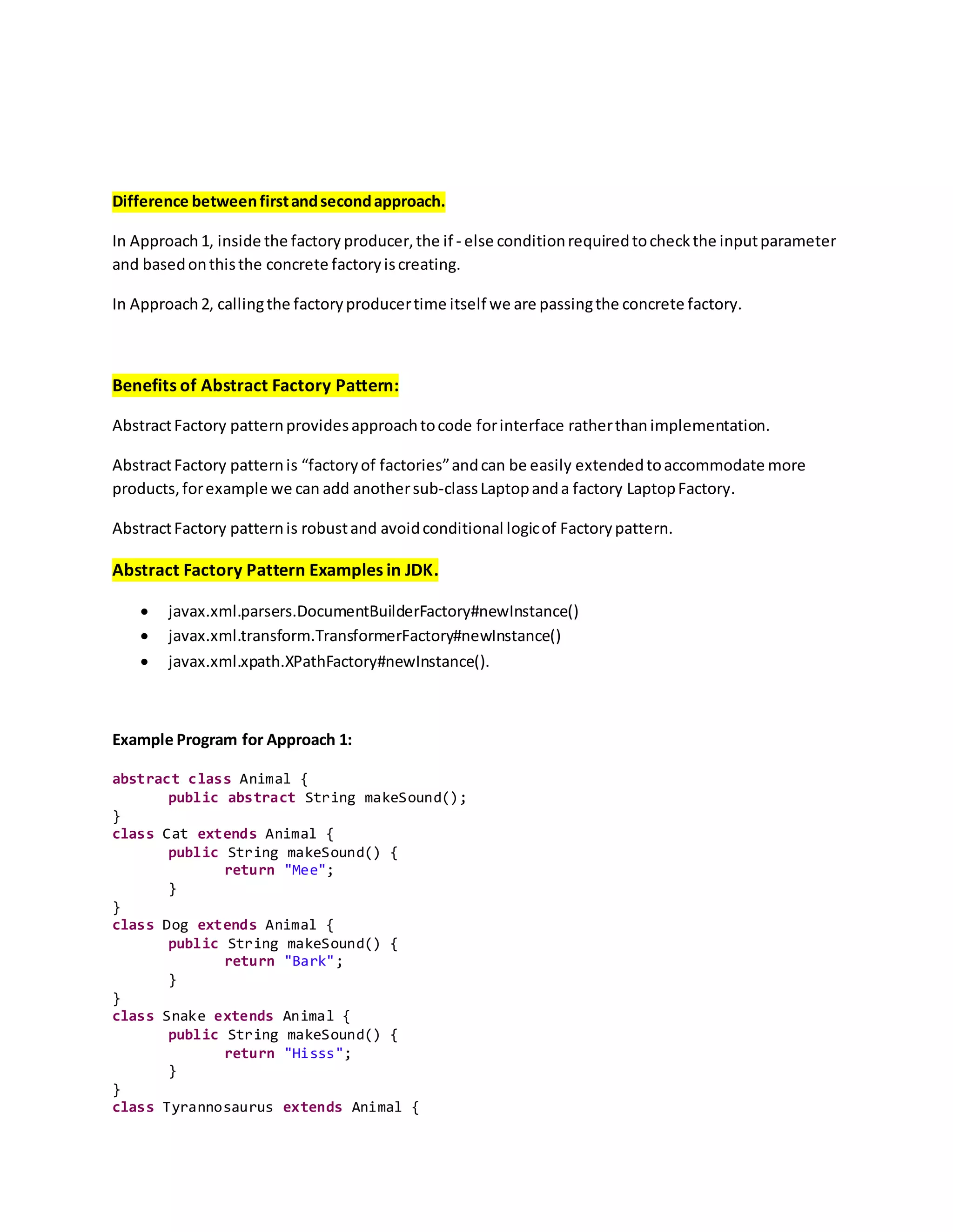 Difference betweenfirstandsecondapproach.
In Approach 1, inside the factory producer,the if - else conditionrequiredtocheckthe inputparameter
and basedonthisthe concrete factoryiscreating.
In Approach 2, callingthe factoryproducertime itself we are passingthe concrete factory.
Benefits of Abstract Factory Pattern:
AbstractFactory patternprovidesapproachtocode forinterface ratherthanimplementation.
AbstractFactory patternis “factoryof factories”andcan be easily extendedtoaccommodate more
products,forexample we can add anothersub-classLaptopanda factory LaptopFactory.
AbstractFactory patternis robustand avoidconditional logicof Factorypattern.
Abstract Factory Pattern Examples in JDK.
 javax.xml.parsers.DocumentBuilderFactory#newInstance()
 javax.xml.transform.TransformerFactory#newInstance()
 javax.xml.xpath.XPathFactory#newInstance().
Example Program for Approach 1:
abstract class Animal {
public abstract String makeSound();
}
class Cat extends Animal {
public String makeSound() {
return "Mee";
}
}
class Dog extends Animal {
public String makeSound() {
return "Bark";
}
}
class Snake extends Animal {
public String makeSound() {
return "Hisss";
}
}
class Tyrannosaurus extends Animal {
 