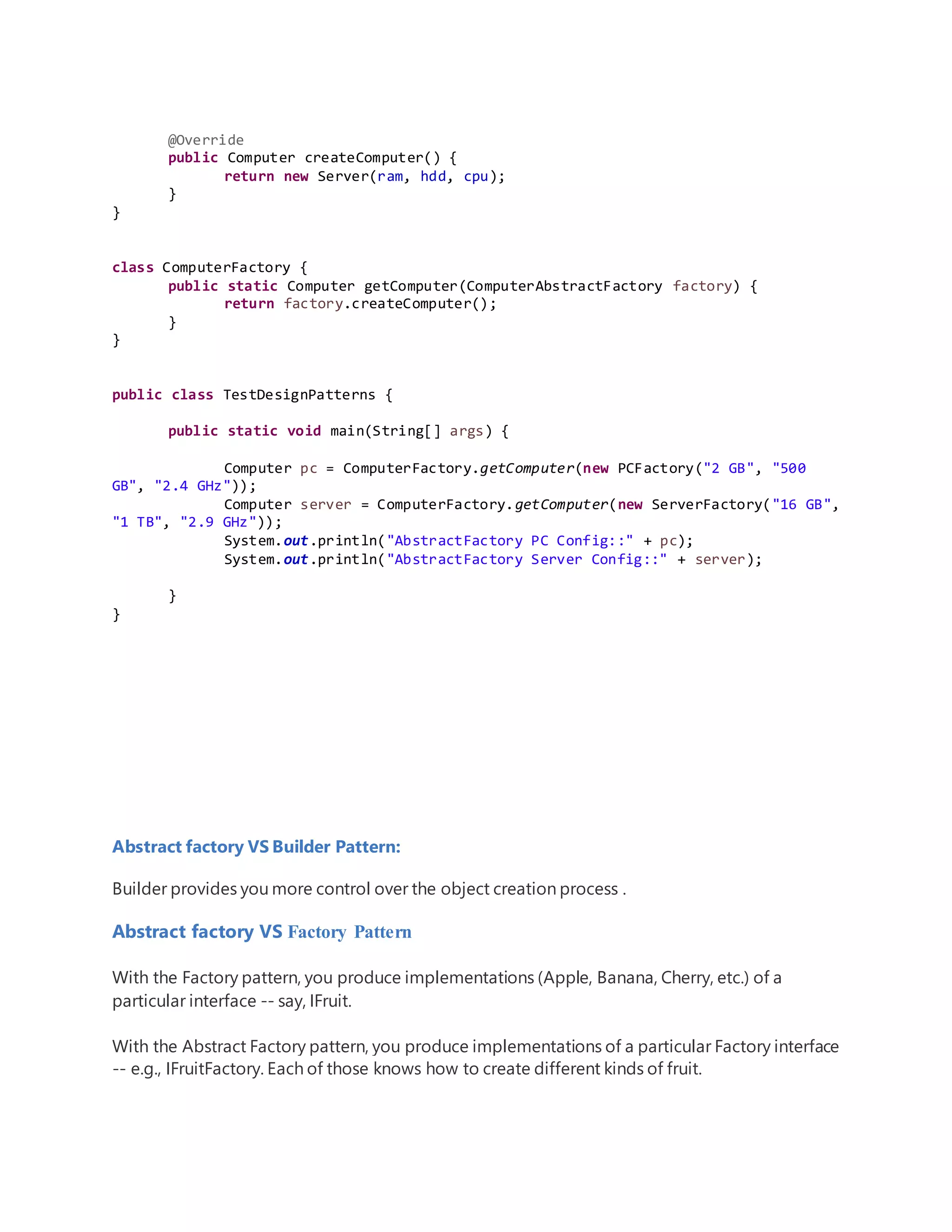 @Override
public Computer createComputer() {
return new Server(ram, hdd, cpu);
}
}
class ComputerFactory {
public static Computer getComputer(ComputerAbstractFactory factory) {
return factory.createComputer();
}
}
public class TestDesignPatterns {
public static void main(String[] args) {
Computer pc = ComputerFactory.getComputer(new PCFactory("2 GB", "500
GB", "2.4 GHz"));
Computer server = ComputerFactory.getComputer(new ServerFactory("16 GB",
"1 TB", "2.9 GHz"));
System.out.println("AbstractFactory PC Config::" + pc);
System.out.println("AbstractFactory Server Config::" + server);
}
}
Abstract factory VS Builder Pattern:
Builder provides you more control over the object creation process .
Abstract factory VS Factory Pattern
With the Factory pattern, you produce implementations (Apple, Banana, Cherry, etc.) of a
particular interface -- say, IFruit.
With the Abstract Factory pattern, you produce implementations of a particular Factory interface
-- e.g., IFruitFactory. Each of those knows how to create different kinds of fruit.
 