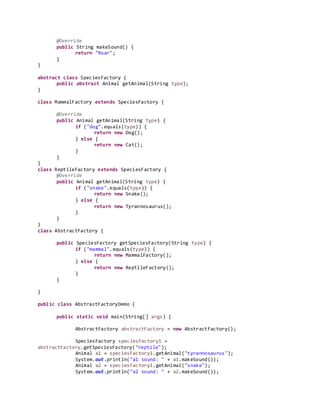 @Override
public String makeSound() {
return "Roar";
}
}
abstract class SpeciesFactory {
public abstract Animal getAnimal(String type);
}
class MammalFactory extends SpeciesFactory {
@Override
public Animal getAnimal(String type) {
if ("dog".equals(type)) {
return new Dog();
} else {
return new Cat();
}
}
}
class ReptileFactory extends SpeciesFactory {
@Override
public Animal getAnimal(String type) {
if ("snake".equals(type)) {
return new Snake();
} else {
return new Tyrannosaurus();
}
}
}
class AbstractFactory {
public SpeciesFactory getSpeciesFactory(String type) {
if ("mammal".equals(type)) {
return new MammalFactory();
} else {
return new ReptileFactory();
}
}
}
public class AbstractFactoryDemo {
public static void main(String[] args) {
AbstractFactory abstractFactory = new AbstractFactory();
SpeciesFactory speciesFactory1 =
abstractFactory.getSpeciesFactory("reptile");
Animal a1 = speciesFactory1.getAnimal("tyrannosaurus");
System.out.println("a1 sound: " + a1.makeSound());
Animal a2 = speciesFactory1.getAnimal("snake");
System.out.println("a2 sound: " + a2.makeSound());
 