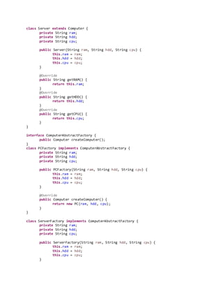 class Server extends Computer {
private String ram;
private String hdd;
private String cpu;
public Server(String ram, String hdd, String cpu) {
this.ram = ram;
this.hdd = hdd;
this.cpu = cpu;
}
@Override
public String getRAM() {
return this.ram;
}
@Override
public String getHDD() {
return this.hdd;
}
@Override
public String getCPU() {
return this.cpu;
}
}
interface ComputerAbstractFactory {
public Computer createComputer();
}
class PCFactory implements ComputerAbstractFactory {
private String ram;
private String hdd;
private String cpu;
public PCFactory(String ram, String hdd, String cpu) {
this.ram = ram;
this.hdd = hdd;
this.cpu = cpu;
}
@Override
public Computer createComputer() {
return new PC(ram, hdd, cpu);
}
}
class ServerFactory implements ComputerAbstractFactory {
private String ram;
private String hdd;
private String cpu;
public ServerFactory(String ram, String hdd, String cpu) {
this.ram = ram;
this.hdd = hdd;
this.cpu = cpu;
}
 