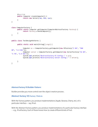 @Override
public Computer createComputer() {
return new Server(ram, hdd, cpu);
}
}
class ComputerFactory {
public static Computer getComputer(ComputerAbstractFactory factory) {
return factory.createComputer();
}
}
public class TestDesignPatterns {
public static void main(String[] args) {
Computer pc = ComputerFactory.getComputer(new PCFactory("2 GB", "500
GB", "2.4 GHz"));
Computer server = ComputerFactory.getComputer(new ServerFactory("16 GB",
"1 TB", "2.9 GHz"));
System.out.println("AbstractFactory PC Config::" + pc);
System.out.println("AbstractFactory Server Config::" + server);
}
}
Abstract factory VS Builder Pattern:
Builder provides you more control over the object creation process .
Abstract factory VS Factory Pattern
With the Factory pattern, you produce implementations (Apple, Banana, Cherry, etc.) of a
particular interface -- say, IFruit.
With the Abstract Factory pattern, you produce implementations of a particular Factory interface
-- e.g., IFruitFactory. Each of those knows how to create different kinds of fruit.
 