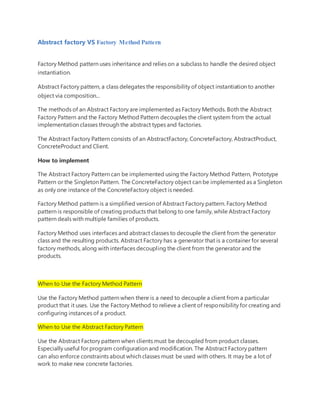 Abstract factory VS Factory Method Pattern
Factory Method pattern uses inheritance and relies on a subclass to handle the desired object
instantiation.
Abstract Factory pattern, a class delegates the responsibility of object instantiation to another
object via composition...
The methods of an Abstract Factory are implemented as Factory Methods. Both the Abstract
Factory Pattern and the Factory Method Pattern decouples the client system from the actual
implementation classes through the abstract types and factories.
The Abstract Factory Pattern consists of an AbstractFactory, ConcreteFactory, AbstractProduct,
ConcreteProduct and Client.
How to implement
The Abstract Factory Pattern can be implemented using the Factory Method Pattern, Prototype
Pattern or the Singleton Pattern. The ConcreteFactory object can be implemented as a Singleton
as only one instance of the ConcreteFactory object is needed.
Factory Method pattern is a simplified version of Abstract Factory pattern. Factory Method
pattern is responsible of creating products that belong to one family, while Abstract Factory
pattern deals with multiple families of products.
Factory Method uses interfaces and abstract classes to decouple the client from the generator
class and the resulting products. Abstract Factory has a generator that is a container for several
factory methods, along with interfaces decoupling the client from the generator and the
products.
When to Use the Factory Method Pattern
Use the Factory Method pattern when there is a need to decouple a client from a particular
product that it uses. Use the Factory Method to relieve a client of responsibility for creating and
configuring instances of a product.
When to Use the Abstract Factory Pattern
Use the Abstract Factory pattern when clients must be decoupled from product classes.
Especially useful for program configuration and modification. The Abstract Factory pattern
can also enforce constraints about which classes must be used with others. It may be a lot of
work to make new concrete factories.
 