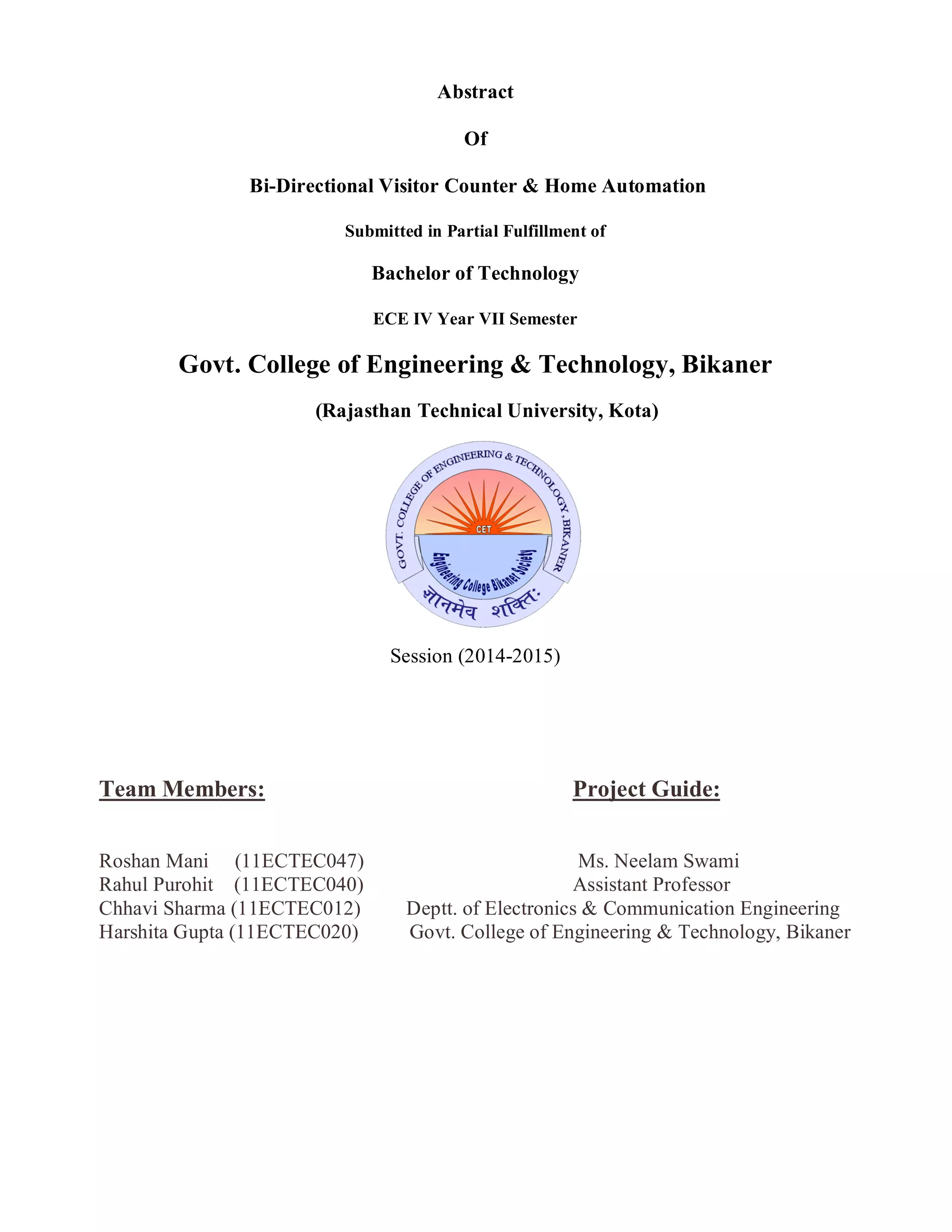 Abstract
Of
Bi-Directional Visitor Counter & Home Automation
Submitted in Partial Fulfillment of
Bachelor of Technology
ECE IV Year VII Semester
Govt. College of Engineering & Technology, Bikaner
(Rajasthan Technical University, Kota)
Session (2014-2015)
Team Members: Project Guide:
Roshan Mani (11ECTEC047) Ms. Neelam Swami
Rahul Purohit (11ECTEC040) Assistant Professor
Chhavi Sharma (11ECTEC012) Deptt. of Electronics & Communication Engineering
Harshita Gupta (11ECTEC020) Govt. College of Engineering & Technology, Bikaner