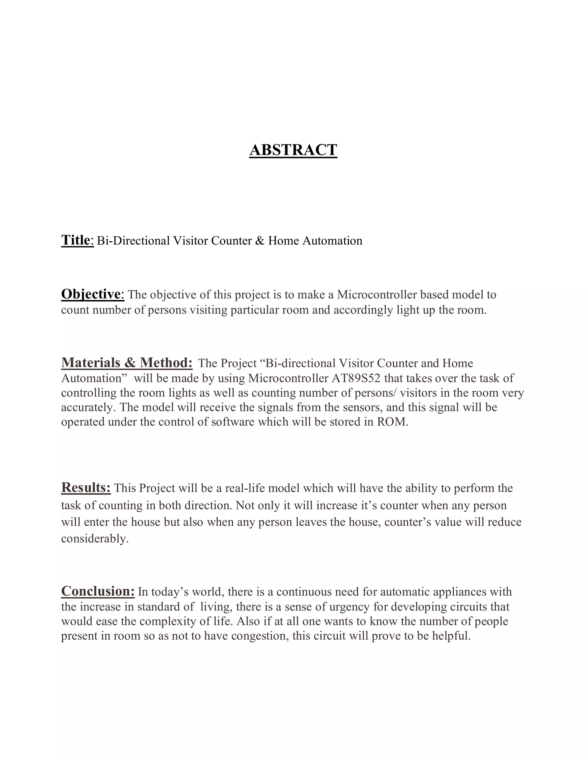 ABSTRACT
Title: Bi-Directional Visitor Counter & Home Automation
Objective: The objective of this project is to make a Microcontroller based model to
count number of persons visiting particular room and accordingly light up the room.
Materials & Method: The Project “Bi-directional Visitor Counter and Home
Automation” will be made by using Microcontroller AT89S52 that takes over the task of
controlling the room lights as well as counting number of persons/ visitors in the room very
accurately. The model will receive the signals from the sensors, and this signal will be
operated under the control of software which will be stored in ROM.
Results: This Project will be a real-life model which will have the ability to perform the
task of counting in both direction. Not only it will increase it’s counter when any person
will enter the house but also when any person leaves the house, counter’s value will reduce
considerably.
Conclusion: In today’s world, there is a continuous need for automatic appliances with
the increase in standard of living, there is a sense of urgency for developing circuits that
would ease the complexity of life. Also if at all one wants to know the number of people
present in room so as not to have congestion, this circuit will prove to be helpful.
