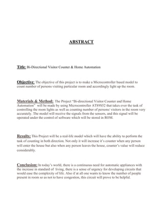 ABSTRACT 
Title: Bi-Directional Visitor Counter & Home Automation 
Objective: The objective of this project is to make a Microcontroller based model to 
count number of persons visiting particular room and accordingly light up the room. 
Materials & Method: The Project “Bi-directional Visitor Counter and Home 
Automation” will be made by using Microcontroller AT89S52 that takes over the task of 
controlling the room lights as well as counting number of persons/ visitors in the room very 
accurately. The model will receive the signals from the sensors, and this signal will be 
operated under the control of software which will be stored in ROM. 
Results: This Project will be a real-life model which will have the ability to perform the 
task of counting in both direction. Not only it will increase it’s counter when any person 
will enter the house but also when any person leaves the house, counter’s value will reduce 
considerably. 
Conclusion: In today’s world, there is a continuous need for automatic appliances with 
the increase in standard of living, there is a sense of urgency for developing circuits that 
would ease the complexity of life. Also if at all one wants to know the number of people 
present in room so as not to have congestion, this circuit will prove to be helpful. 
