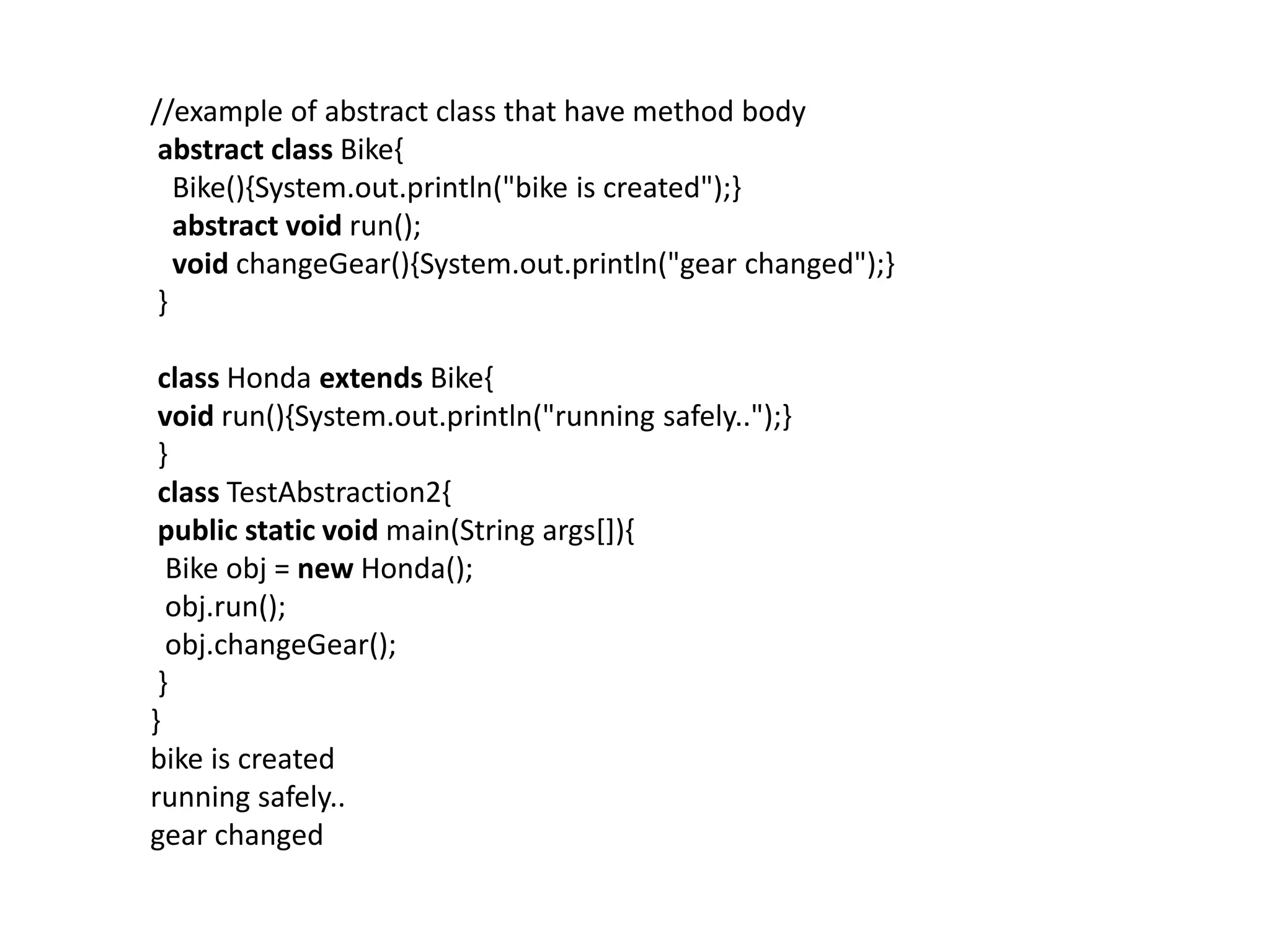 //example of abstract class that have method body
abstract class Bike{
Bike(){System.out.println("bike is created");}
abstract void run();
void changeGear(){System.out.println("gear changed");}
}
class Honda extends Bike{
void run(){System.out.println("running safely..");}
}
class TestAbstraction2{
public static void main(String args[]){
Bike obj = new Honda();
obj.run();
obj.changeGear();
}
}
bike is created
running safely..
gear changed
 