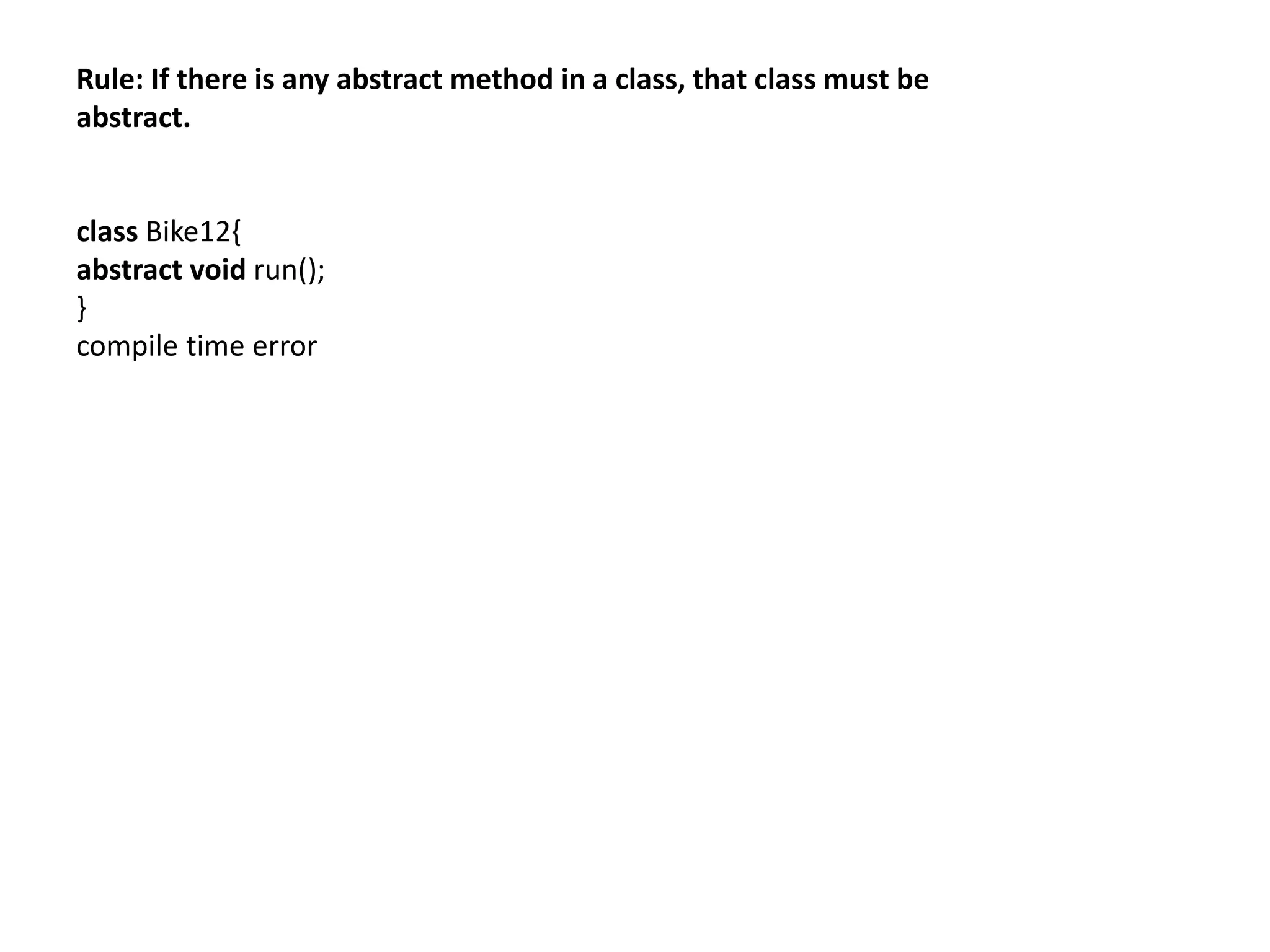 Rule: If there is any abstract method in a class, that class must be
abstract.
class Bike12{
abstract void run();
}
compile time error
 