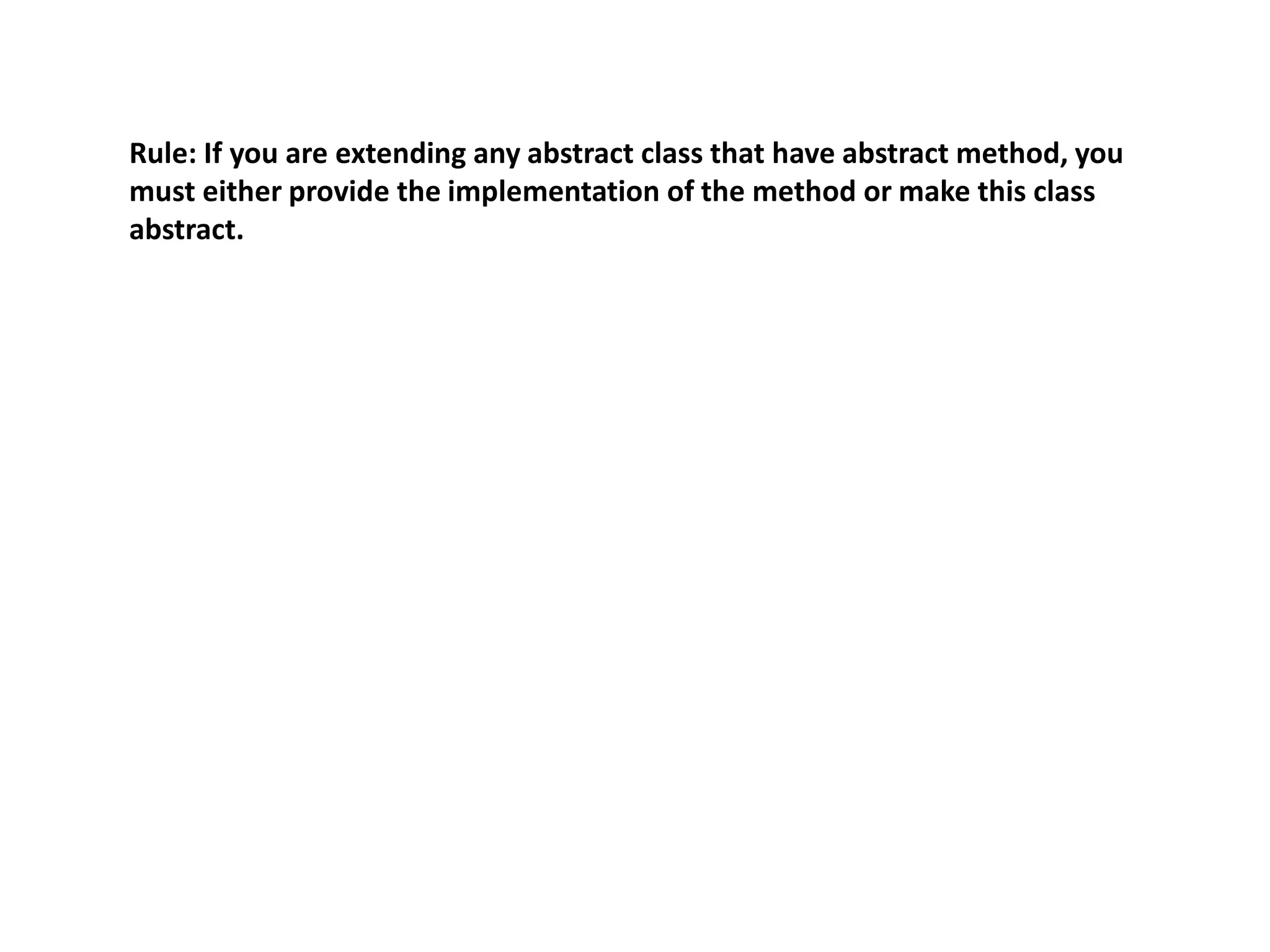 Rule: If you are extending any abstract class that have abstract method, you
must either provide the implementation of the method or make this class
abstract.
 