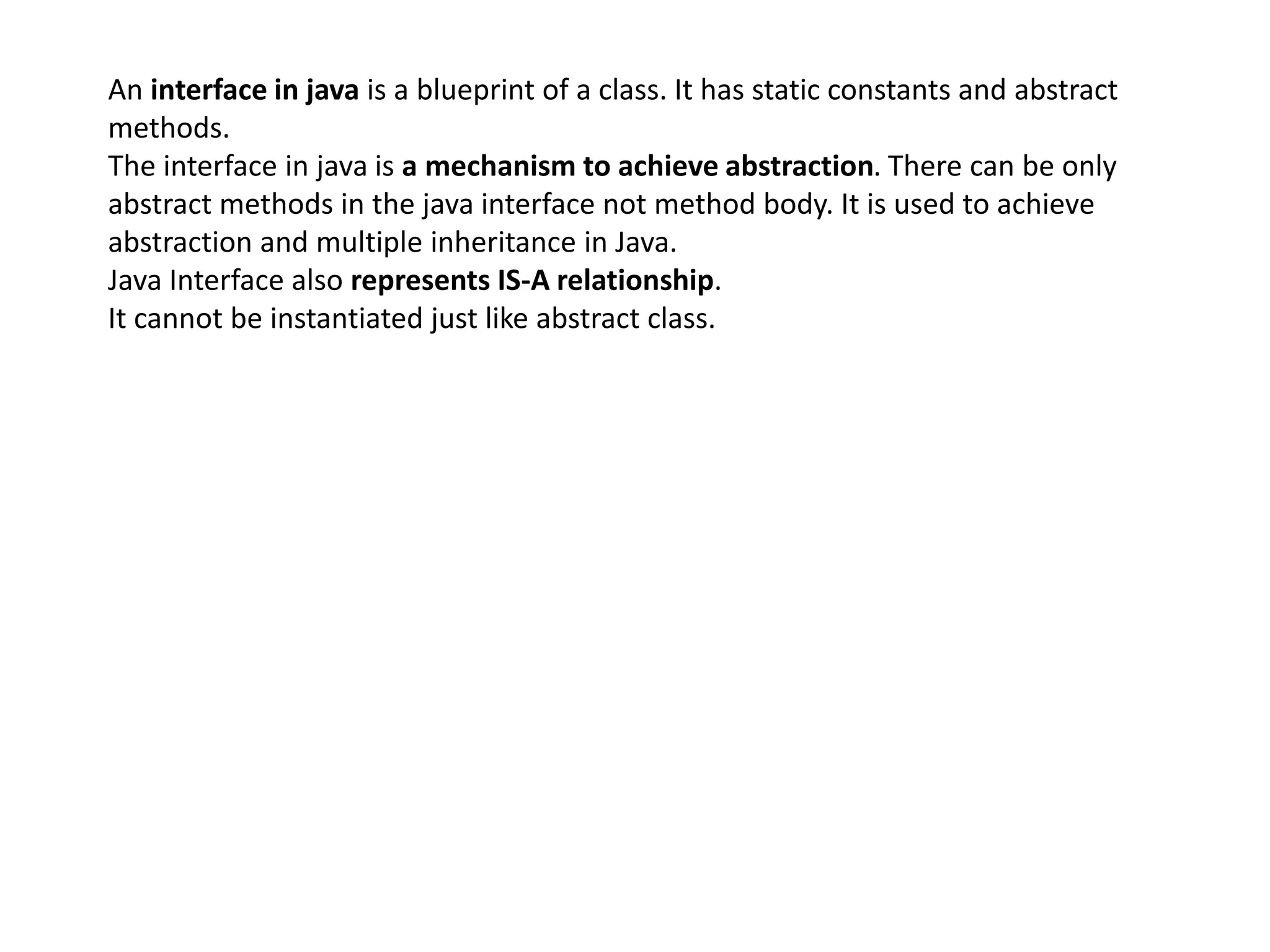 An interface in java is a blueprint of a class. It has static constants and abstract
methods.
The interface in java is a mechanism to achieve abstraction. There can be only
abstract methods in the java interface not method body. It is used to achieve
abstraction and multiple inheritance in Java.
Java Interface also represents IS-A relationship.
It cannot be instantiated just like abstract class.
 