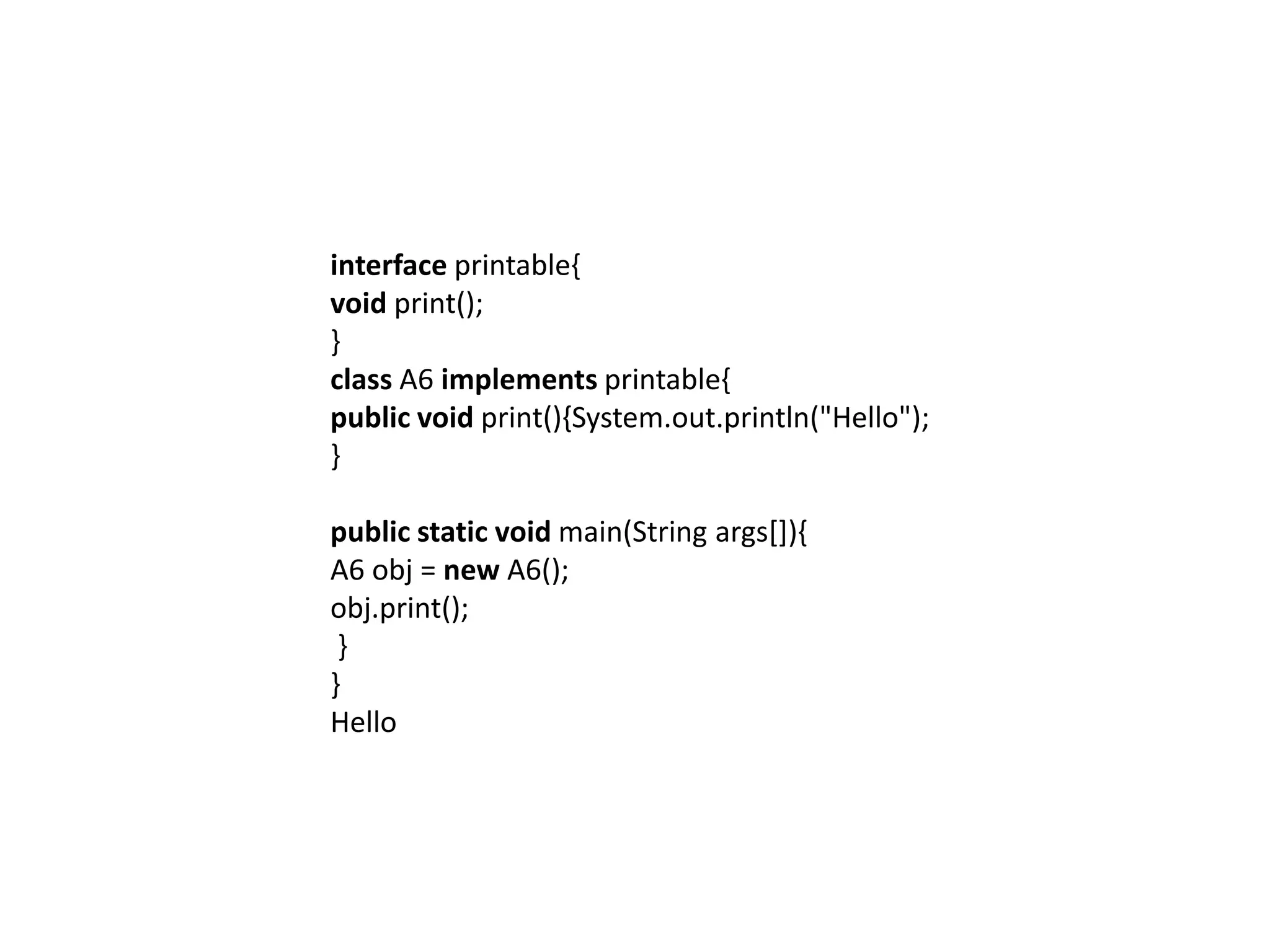 interface printable{
void print();
}
class A6 implements printable{
public void print(){System.out.println("Hello");
}
public static void main(String args[]){
A6 obj = new A6();
obj.print();
}
}
Hello
 