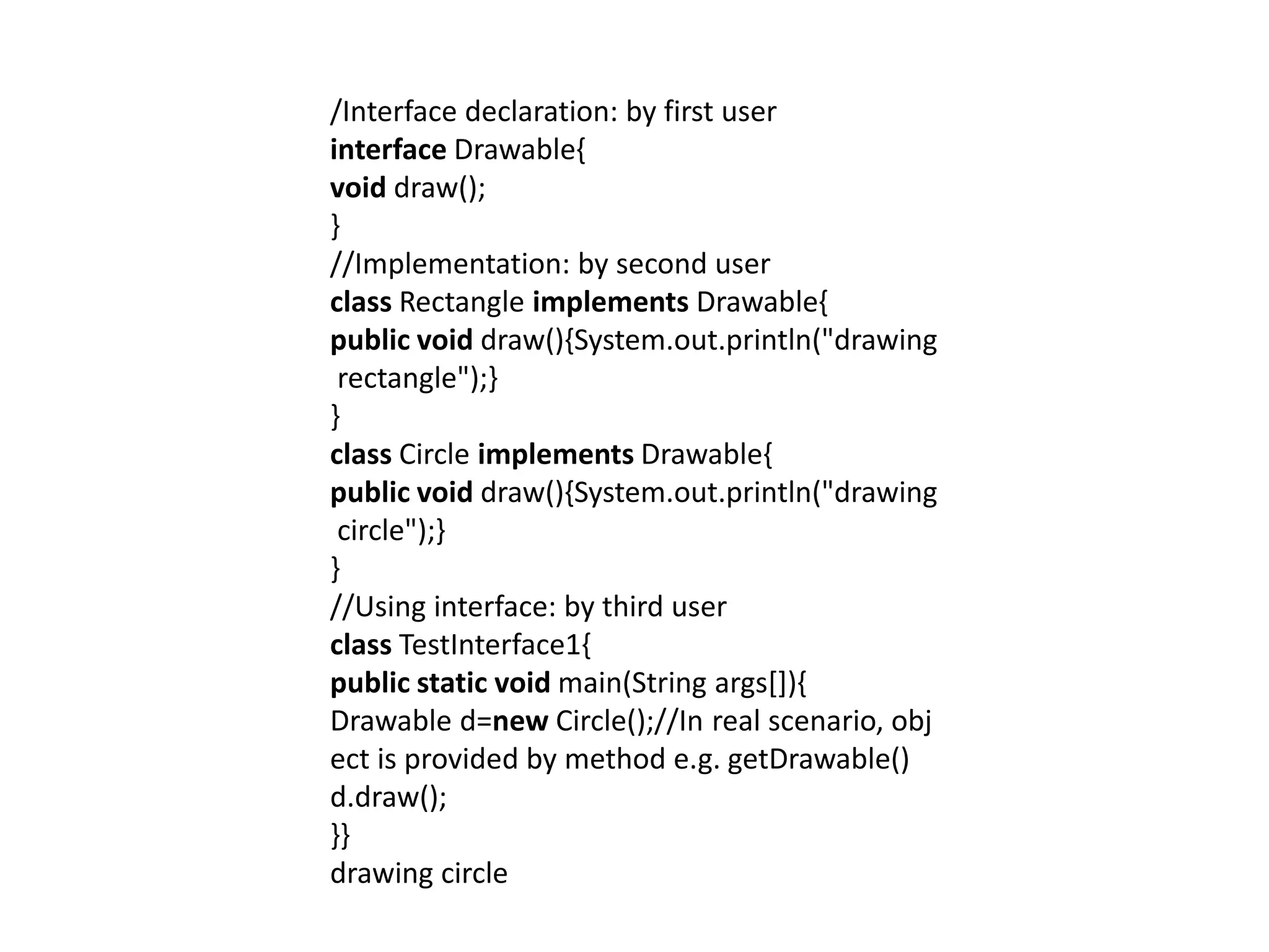 /Interface declaration: by first user
interface Drawable{
void draw();
}
//Implementation: by second user
class Rectangle implements Drawable{
public void draw(){System.out.println("drawing
rectangle");}
}
class Circle implements Drawable{
public void draw(){System.out.println("drawing
circle");}
}
//Using interface: by third user
class TestInterface1{
public static void main(String args[]){
Drawable d=new Circle();//In real scenario, obj
ect is provided by method e.g. getDrawable()
d.draw();
}}
drawing circle
 